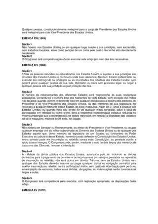 Qualquer pessoa, constitucionalmente inelegível para o cargo de Presidente dos Estados Unidos
será inelegível para o de Vice-Presidente dos Estados Unidos.
EMENDA XIII (1865)
Seção 1
Não haverá, nos Estados Unidos ou em qualquer lugar sujeito a sua jurisdição, nem escravidão,
nem trabalhos forçados, salvo como punição de um crime pelo qual o réu tenha sido devidamente
condenado.
Seção 2
O Congresso terá competência para fazer executar este artigo por meio das leis necessárias.
EMENDA XIV (1868)
Seção 1
Todas as pessoas nascidas ou naturalizadas nos Estados Unidos e sujeitas a sua jurisdição são
cidadãos dos Estados Unidos e do Estado onde tiver residência, Nenhum Estado poderá fazer ou
executar leis restringindo os privilégios ou as imunidades dos cidadãos dos Estados Unidos; nem
poderá privar qualquer pessoa de sua vida, liberdade, ou bens sem processo legal, ou negar a
qualquer pessoa sob sua jurisdição a igual proteção das leis.
Seção 2
O número de representantes dos diferentes Estados será proporcional às suas respectivas
populações, contando-se o número total dos habitantes de cada Estado, com exceção dos índios
não taxados; quando, porém, o direito de voto em qualquer eleição para a escolha dos eleitores, do
Presidente e do Vice-Presidente dos Estados Unidos, ou dos membros de sua legislatura, for
recusado a qualquer habitante desse Estado, do sexo masculino, maior de 21 anos e cidadão dos
Estados Unidos, ou quando esse seu direito for de qualquer modo cerceado, salvo o caso de
participação em rebelião ou outro crime, será a respectiva representação estadual reduzida na
mesma proporção que a representada por esses indivíduos em relação à totalidade dos cidadãos
de sexo masculino, maiores de 21 anos, no Estado.
Seção 3
Não poderá ser Senador ou Representante, ou eleitor do Presidente e Vice-Presidente, ou ocupar
qualquer emprego civil ou militar subordinado ao Governo dos Estados Unidos ou de qualquer dos
Estados aquele que, como membro da legislatura de um Estado, ou funcionário do Poder
Executivo ou judiciário desse Estado, havendo jurado defender a Constituição dos Estados Unidos,
tenha tomado parte em insurreição ou rebelião contra essa Constituição, ou prestado auxilio e
apoio a seus inimigos. O Congresso pode, porém, mediante o voto de dois terços dos membros de
cada uma das Câmaras, remover a interdição.
Seção 4
A validade da dívida pública dos Estados Unidos, autorizada pela lei, incluindo as dívidas
contraídas para o pagamento de pensões e de recompensas por serviços prestados na repressão
de insurreição ou rebelião, não será posta em dúvida. Todavia, nem os Estados Unidos nem
qualquer dos Estados deverão assumir ou pagar qualquer dívida ou obrigação contraída para
auxiliar insurreição ou rebelião contra os Estados Unidos, nem qualquer indenização pela perda ou
emancipação de escravos; todas estas dívidas, obrigações, ou indenizações serão consideradas
ilegais e nulas.
Seção 5
O Congresso terá competência para executar, com legislação apropriada, as disposições deste
artigo.
EMENDA XV (1870)
 