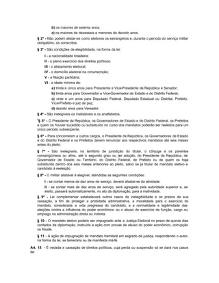 b) os maiores de setenta anos;
             c) os maiores de dezesseis e menores de dezoito anos.
    § 2º - Não podem alistar-se como eleitores os estrangeiros e, durante o período do serviço militar
    obrigatório, os conscritos.
    § 3º - São condições de elegibilidade, na forma da lei:
        I - a nacionalidade brasileira;
        II - o pleno exercício dos direitos políticos;
        III - o alistamento eleitoral;
        IV - o domicílio eleitoral na circunscrição;
        V - a filiação partidária;
        VI - a idade mínima de:
             a) trinta e cinco anos para Presidente e Vice-Presidente da República e Senador;
             b) trinta anos para Governador e Vice-Governador de Estado e do Distrito Federal;
             c) vinte e um anos para Deputado Federal, Deputado Estadual ou Distrital, Prefeito,
             Vice-Prefeito e juiz de paz;
             d) dezoito anos para Vereador.
    § 4º - São inelegíveis os inalistáveis e os analfabetos.
    6
     § 5º - O Presidente da República, os Governadores de Estado e do Distrito Federal, os Prefeitos
    e quem os houver sucedido ou substituído no curso dos mandatos poderão ser reeleitos para um
    único período subseqüente.
    § 6º - Para concorrerem a outros cargos, o Presidente da República, os Governadores de Estado
    e do Distrito Federal e os Prefeitos devem renunciar aos respectivos mandatos até seis meses
    antes do pleito.
    § 7º - São inelegíveis, no território de jurisdição do titular, o cônjuge e os parentes
    consangüíneos ou afins, até o segundo grau ou p adoção, do Presidente da República, de
                                                       or
    Governador de Estado ou Território, do Distrito Federal, de Prefeito ou de quem os haja
    substituído dentro dos seis meses anteriores ao pleito, salvo se já titular de mandato eletivo e
    candidato à reeleição.
    § 8º - O militar alistável é elegível, atendidas as seguintes condições:
        I - se contar menos de dez anos de serviço, deverá afastar-se da atividade;
        II - se contar mais de dez anos de serviço, será agregado pela autoridade superior e, se
        eleito, passará automaticamente, no ato da diplomação, para a inatividade.
    § 9º - Lei complementar estabelecerá outros casos de inelegibilidade e os prazos de sua
    cessação, a fim de proteger a probidade administrativa, a moralidade para o exercício do
    mandato, considerada a vida pregressa do candidato, e a normalidade e legitimidade das
    eleições contra a influência do poder econômico ou o abuso do exercício de função, cargo ou
    emprego na administração direta ou indireta.
    § 10 - O mandato eletivo poderá ser impugnado ante a Justiça Eleitoral no prazo de quinze dias
    contados da diplomação, instruída a ação com provas de abuso do poder econômico, corrupção
    ou fraude.
    § 11 - A ação de impugnação de mandato tramitará em segredo de justiça, respondendo o autor,
    na forma da lei, se temerária ou de manifesta má-fé.

Art. 15 - É vedada a cassação de direitos políticos, cuja perda ou suspensão só se dará nos casos
de:
 