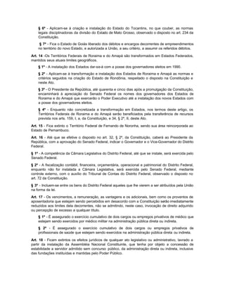 § 6º - Aplicam-se à criação e instalação do Estado do Tocantins, no que couber, as normas
    legais disciplinadoras da divisão do Estado de Mato Grosso, observado o disposto no art. 234 da
    Constituição.
     § 7º - Fica o Estado de Goiás liberado dos débitos e encargos decorrentes de empreendimentos
    no território do novo Estado, e autorizada a União, a seu critério, a assumir os referidos débitos.

Art. 14 -Os Territórios Federais de Roraima e do Amapá são transformados em Estados Federados,
mantidos seus atuais limites geográficos.
    § 1º - A instalação dos Estados dar-se-á com a posse dos governadores eleitos em 1990.
    § 2º - Aplicam-se à transformação e instalação dos Estados de Roraima e Amapá as normas e
    critérios seguidos na criação do Estado de Rondônia, respeitado o disposto na Constituição e
    neste Ato.
    § 3º - O Presidente da República, até quarenta e cinco dias após a promulgação da Constituição,
    encaminhará à apreciação do Senado Federal os nomes dos governadores dos Estados de
    Roraima e do Amapá que exercerão o Poder Executivo até a instalação dos novos Estados com
    a posse dos governadores eleitos.
    § 4º - Enquanto não concretizada a transformação em Estados, nos termos deste artigo, os
    Territórios Federais de Roraima e do Amapá serão beneficiados pela transferência de recursos
    prevista nos arts. 159, I, a, da Constituição, e 34, § 2º, II, deste Ato.

Art. 15 - Fica extinto o Território Federal de Fernando de Noronha, sendo sua área reincorporada ao
Estado de Pernambuco.

Art. 16 - Até que se efetive o disposto no art. 32, § 2º, da Constituição, caberá ao Presidente da
República, com a aprovação do Senado Federal, indicar o Governador e o Vice-Governador do Distrito
Federal.

§ 1º - A competência da Câmara Legislativa do Distrito Federal, até que se instale, será exercida pelo
Senado Federal.

§ 2º - A fiscalização contábil, financeira, orçamentária, operacional e patrimonial do Distrito Federal,
enquanto não for instalada a Câmara Legislativa, será exercida pelo Senado Federal, mediante
controle externo, com o auxílio do Tribunal de Contas do Distrito Federal, observado o disposto no
art. 72 da Constituição.

§ 3º - Incluem-se entre os bens do Distrito Federal aqueles que lhe vierem a ser atribuídos pela União
na forma da lei.

Art. 17 - Os vencimentos, a remuneração, as vantagens e os adicionais, bem como os proventos de
aposentadoria que estejam sendo percebidos em desacordo com a Constituição serão imediatamente
reduzidos aos limites dela decorrentes, não se admitindo, neste caso, invocação de direito adquirido
ou percepção de excesso a qualquer título.
    § 1º - É assegurado o exercício cumulativo de dois cargos ou empregos privativos de médico que
    estejam sendo exercidos por médico militar na administração pública direta ou indireta.
    § 2º - É assegurado o exercício cumulativo de dois cargos ou empregos privativos de
    profissionais de saúde que estejam sendo exercidos na administração pública direta ou indireta.

Art. 18 - Ficam extintos os efeitos jurídicos de qualquer ato legislativo ou administrativo, lavrado a
partir da instalação da Assembléia Nacional Constituinte, que tenha por objeto a concessão de
estabilidade a servidor admitido sem concurso público, da administração direta ou indireta, inclusive
das fundações instituídas e mantidas pelo Poder Público.
 