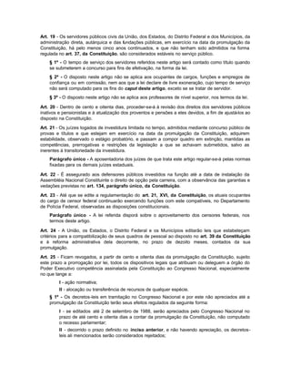 Art. 19 - Os servidores públicos civis da União, dos Estados, do Distrito Federal e dos Municípios, da
administração direta, autárquica e das fundações públicas, em exercício na data da promulgação da
Constituição, há pelo menos cinco anos continuados, e que não tenham sido admitidos na forma
regulada no art. 37, da Constituição, são considerados estáveis no serviço público.
    § 1º - O tempo de serviço dos servidores referidos neste artigo será contado como título quando
    se submeterem a concurso para fins de efetivação, na forma da lei.
    § 2º - O disposto neste artigo não se aplica aos ocupantes de cargos, funções e empregos de
    confiança ou em comissão, nem aos que a lei declare de livre exoneração, cujo tempo de serviço
    não será computado para os fins do caput deste artigo, exceto se se tratar de servidor.
    § 3º - O disposto neste artigo não se aplica aos professores de nível superior, nos termos da lei.

Art. 20 - Dentro de cento e oitenta dias, proceder-se-á à revisão dos direitos dos servidores públicos
inativos e pensionistas e à atualização dos proventos e pensões a eles devidos, a fim de ajustá-los ao
disposto na Constituição.

Art. 21 - Os juízes togados de investidura limitada no tempo, admitidos mediante concurso público de
provas e títulos e que estejam em exercício na data da promulgação da Constituição, adquirem
estabilidade, observado o estágio probatório, e passam a compor quadro em extinção, mantidas as
competências, prerrogativas e restrições da legislação a que se achavam submetidos, salvo as
inerentes à transitoriedade da investidura.
    Parágrafo único - A aposentadoria dos juízes de que trata este artigo regular-se-á pelas normas
    fixadas para os demais juízes estaduais.

Art. 22 - É assegurado aos defensores públicos investidos na função até a data de instalação da
Assembléia Nacional Constituinte o direito de opção pela carreira, com a observância das garantias e
vedações previstas no art. 134, parágrafo único, da Constituição.

Art. 23 - Até que se edite a regulamentação do art. 21, XVI, da Constituição, os atuais ocupantes
do cargo de censor federal continuarão exercendo funções com este compatíveis, no Departamento
de Polícia Federal, observadas as disposições constitucionais.
    Parágrafo único - A lei referida disporá sobre o aproveitamento dos censores federais, nos
    termos deste artigo.

Art. 24 - A União, os Estados, o Distrito Federal e os Municípios editarão leis que estabeleçam
critérios para a compatibilização de seus quadros de pessoal ao disposto no art. 39 da Constituição
e à reforma administrativa dela decorrente, no prazo de dezoito meses, contados da sua
promulgação.

Art. 25 - Ficam revogados, a partir de cento e oitenta dias da promulgação da Constituição, sujeito
este prazo a prorrogação por lei, todos os dispositivos legais que atribuam ou deleguem a órgão do
Poder Executivo competência assinalada pela Constituição ao Congresso Nacional, especialmente
no que tange a:
         I - ação normativa;
         II - alocação ou transferência de recursos de qualquer espécie.
    § 1º - Os decretos-leis em tramitação no Congresso Nacional e por este não apreciados até a
    promulgação da Constituição terão seus efeitos regulados da seguinte forma:
         I - se editados até 2 de setembro de 1988, serão apreciados pelo Congresso Nacional no
         prazo de até cento e oitenta dias a contar da promulgação da Constituição, não computado
         o recesso parlamentar;
         II - decorrido o prazo definido no inciso anterior, e não havendo apreciação, os decretos-
         leis ali mencionados serão considerados rejeitados;
 