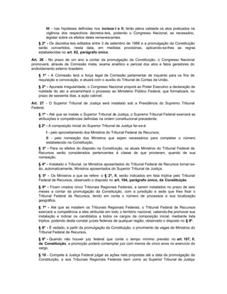 III - nas hipóteses definidas nos incisos I e II, terão plena validade os atos praticados na
        vigência dos respectivos decretos-leis, podendo o Congresso Nacional, se necessário,
        legislar sobre os efeitos deles remanescentes.
    § 2º - Os decretos-leis editados entre 3 de setembro de 1988 e a promulgação da Constituição
    serão convertidos, nesta data, em medidas provisórias, aplicando-se-lhes as regras
    estabelecidas no art. 62, parágrafo único.

Art. 26 - No prazo de um ano a contar da promulgação da Constituição, o Congresso Nacional
promoverá, através de Comissão mista, exame analítico e pericial dos atos e fatos geradores do
endividamento externo brasileiro.
    § 1º - A Comissão terá a força legal de Comissão parlamentar de inquérito para os fins de
    requisição e convocação, e atuará com o auxílio do Tribunal de Contas da União.
    § 2º - Apurada irregularidade, o Congresso Nacional proporá ao Poder Executivo a declaração de
    nulidade do ato e encaminhará o processo ao Ministério Público Federal, que formalizará, no
    prazo de sessenta dias, a ação cabível.

Art. 27 - O Superior Tribunal de Justiça será instalado sob a Presidência do Supremo Tribunal
Federal.
    § 1º - Até que se instale o Superior Tribunal de Justiça, o Supremo Tribunal Federal exercerá as
    atribuições e competências definidas na ordem constitucional precedente.
    § 2º - A composição inicial do Superior Tribunal de Justiça far-se-á:
        I - pelo aproveitamento dos Ministros do Tribunal Federal de Recursos;
        II - pela nomeação dos Ministros que sejam necessários para completar o número
        estabelecido na Constituição.
    § 3º - Para os efeitos do disposto na Constituição, os atuais Ministros do Tribunal Federal de
    Recursos serão considerados pertencentes à classe de que provieram, quando de sua
    nomeação.
    § 4º - Instalado o Tribunal, os Ministros aposentados do Tribunal Federal de Recursos tornar-se-
    ão, automaticamente, Ministros aposentados do Superior Tribunal de Justiça.
    § 5º - Os Ministros a que se refere o § 2º, II, serão indicados em lista tríplice pelo Tribunal
    Federal de Recursos, observado o disposto no art. 104, parágrafo único, da Constituição.
    § 6º - Ficam criados cinco Tribunais Regionais Federais, a serem instalados no prazo de seis
    meses a contar da promulgação da Constituição, com a jurisdição e sede que lhes fixar o
    Tribunal Federal de Recursos, tendo em conta o número de processos e sua localização
    geográfica.
    § 7º - Até que se instalem os Tribunais Regionais Federais, o Tribunal Federal de Recursos
    exercerá a competência a eles atribuída em todo o território nacional, cabendo-lhe promover sua
    instalação e indicar os candidatos a todos os cargos da composição inicial, mediante lista
    tríplice, podendo desta constar juízes federais de qualquer região, observado o disposto no § 9º.
    § 8º - É vedado, a partir da promulgação da Constituição, o provimento de vagas de Ministros do
    Tribunal Federal de Recursos.
    § 9º - Quando não houver juiz federal que conte o tempo mínimo previsto no art. 107, II,
    da Constituição, a promoção poderá contemplar juiz com menos de cinco anos no exercício do
    cargo.
    § 10 - Compete à Justiça Federal julgar as ações nela propostas até a data da promulgação da
    Constituição, e aos Tribunais Regionais Federais bem como ao Superior Tribunal de Justiça
 