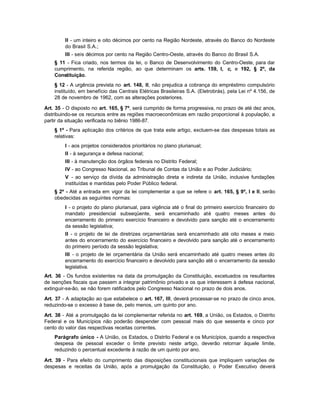 II - um inteiro e oito décimos por cento na Região Nordeste, através do Banco do Nordeste
         do Brasil S.A.;
         III - seis décimos por cento na Região Centro-Oeste, através do Banco do Brasil S.A.
    § 11 - Fica criado, nos termos da lei, o Banco de Desenvolvimento do Centro-Oeste, para dar
    cumprimento, na referida região, ao que determinam os arts. 159, I, c, e 192, § 2º, da
    Constituição.
    § 12 - A urgência prevista no art. 148, II, não prejudica a cobrança do empréstimo compulsório
    instituído, em benefício das Centrais Elétricas Brasileiras S.A. (Eletrobrás), pela Lei nº 4.156, de
    28 de novembro de 1962, com as alterações posteriores.

Art. 35 - O disposto no art. 165, § 7º, será cumprido de forma progressiva, no prazo de até dez anos,
distribuindo-se os recursos entre as regiões macroeconômicas em razão proporcional à população, a
partir da situação verificada no biênio 1986-87.
    § 1º - Para aplicação dos critérios de que trata este artigo, excluem-se das despesas totais as
    relativas:
         I - aos projetos considerados prioritários no plano plurianual;
         II - à segurança e defesa nacional;
         III - à manutenção dos órgãos federais no Distrito Federal;
         IV - ao Congresso Nacional, ao Tribunal de Contas da União e ao Poder Judiciário;
         V - ao serviço da dívida da administração direta e indireta da União, inclusive fundações
         instituídas e mantidas pelo Poder Público federal.
    § 2º - Até a entrada em vigor da lei complementar a que se refere o art. 165, § 9º, I e II, serão
    obedecidas as seguintes normas:
         I - o projeto do plano plurianual, para vigência até o final do primeiro exercício financeiro do
         mandato presidencial subseqüente, será encaminhado até quatro meses antes do
         encerramento do primeiro exercício financeiro e devolvido para sanção até o encerramento
         da sessão legislativa;
         II - o projeto de lei de diretrizes orçamentárias será encaminhado até oito meses e meio
         antes do encerramento do exercício financeiro e devolvido para sanção até o encerramento
         do primeiro período da sessão legislativa;
         III - o projeto de lei orçamentária da União será encaminhado até quatro meses antes do
         encerramento do exercício financeiro e devolvido para sanção até o encerramento da sessão
         legislativa.
Art. 36 - Os fundos existentes na data da promulgação da Constituição, excetuados os resultantes
de isenções fiscais que passem a integrar patrimônio privado e os que interessem à defesa nacional,
extinguir-se-ão, se não forem ratificados pelo Congresso Nacional no prazo de dois anos.

Art. 37 - A adaptação ao que estabelece o art. 167, III, deverá processar-se no prazo de cinco anos,
reduzindo-se o excesso à base de, pelo menos, um quinto por ano.

Art. 38 - Até a promulgação da lei complementar referida no art. 169, a União, os Estados, o Distrito
Federal e os Municípios não poderão despender com pessoal mais do que sessenta e cinco por
cento do valor das respectivas receitas correntes.
    Parágrafo único - A União, os Estados, o Distrito Federal e os Municípios, quando a respectiva
    despesa de pessoal exceder o limite previsto neste artigo, deverão retornar àquele limite,
    reduzindo o percentual excedente à razão de um quinto por ano.

Art. 39 - Para efeito do cumprimento das disposições constitucionais que impliquem variações de
despesas e receitas da União, após a promulgação da Constituição, o Poder Executivo deverá
 