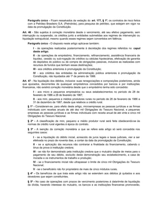 Parágrafo único - Ficam ressalvados da vedação do art. 177, § 1º, os contratos de risco feitos
    com a Petróleo Brasileiro S.A. (Petrobrás), para pesquisa de petróleo, que estejam em vigor na
    data da promulgação da Constituição.

Art. 46 - São sujeitos à correção monetária desde o vencimento, até seu efetivo pagamento, sem
interrupção ou suspensão, os créditos junto a entidades submetidas aos regimes de intervenção ou
liquidação extrajudicial, mesmo quando esses regimes sejam convertidos em falência.
    Parágrafo único - O disposto neste artigo aplica-se também:
        I - às operações realizadas posteriormente à decretação dos regimes referidos no caput
        deste artigo;
        II - às operações de empréstimo, financiamento, refinanciamento, assistência financeira de
        liquidez, cessão ou sub-rogação de créditos ou cédulas hipotecárias, efetivação de garantia
        de depósitos do público ou de compra de obrigações passivas, inclusive as realizadas com
        recursos de fundos que tenham essas destinações;
        III - aos créditos anteriores à promulgação da Constituição;
        IV - aos créditos das entidades da administração pública anteriores à promulgação da
        Constituição, não liquidados até 1º de janeiro de 1988.
Art. 47 - Na liquidação dos débitos, inclusive suas renegociações e composições posteriores, ainda
que ajuizados, decorrentes de quaisquer empréstimos concedidos por bancos e por instituições
financeiras, não existirá correção monetária desde que o empréstimo tenha sido concedido:
        I - aos micro e pequenos empresários ou seus estabelecimentos no período de 28 de
        fevereiro de 1986 a 28 de fevereiro de 1987;
        II - aos mini, pequenos e médios produtores rurais no período de 28 de fevereiro de 1986 a
        31 de dezembro de 1987, desde que relativos a crédito rural.
    § 1º - Consideram-se, para efeito deste artigo, microempresas as pessoas jurídicas e as firmas
    individuais com receitas anuais de até dez mil Obrigações do Tesouro Nacional, e pequenas
    empresas as pessoas jurídicas e as firmas individuais com receita anual de até vinte e cinco mil
    Obrigações do Tesouro Nacional.
    § 2º - A classificação de mini, pequeno e médio produtor rural será feita obedecendo-se às
    normas de crédito rural vigentes à época do contrato.
    § 3º - A isenção da correção monetária a que se refere este artigo só será concedida nos
    seguintes casos:
        I - se a liquidação do débito inicial, acrescido de juros legais e taxas judiciais, vier a ser
        efetivada no prazo de noventa dias, a contar da data da promulgação da Constituição;
        II - se a aplicação d recursos não contrariar a finalidade do financiamento, cabendo o
                               os
        ônus da prova à instituição credora;
        III - se não for demonstrado pela instituição credora que o mutuário dispõe de meios para o
        pagamento de seu débito, excluído desta demonstração seu estabelecimento, a casa de
        moradia e os instrumentos de trabalho e produção;
        IV - se o financiamento inicial não ultrapassar o limite de cinco mil Obrigações do Tesouro
        Nacional;
        V - se o beneficiário não for proprietário de mais de cinco módulos rurais.
    § 4º - Os benefícios de que trata este artigo não se estendem aos débitos já quitados e aos
    devedores que sejam constituintes.
    § 5º - No caso de operações com prazos de vencimento posteriores à data-limite de liquidação
    da dívida, havendo interesse do mutuário, os bancos e as instituições financeiras promoverão,
 