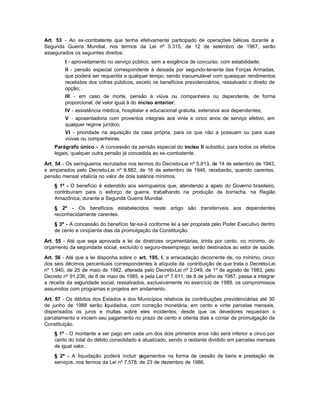 Art. 53 - Ao ex-combatente que tenha efetivamente participado de operações bélicas durante a
Segunda Guerra Mundial, nos termos da Lei nº 5.315, de 12 de setembro de 1967, serão
assegurados os seguintes direitos:
         I - aproveitamento no serviço público, sem a exigência de concurso, com estabilidade;
         II - pensão especial correspondente à deixada por segundo-tenente das Forças Armadas,
         que poderá ser requerida a qualquer tempo, sendo inacumulável com quaisquer rendimentos
         recebidos dos cofres públicos, exceto os benefícios previdenciários, ressalvado o direito de
         opção;
         III - em caso de morte, pensão à viúva ou companheira ou dependente, de forma
         proporcional, de valor igual à do inciso anterior;
         IV - assistência médica, hospitalar e educacional gratuita, extensiva aos dependentes;
         V - aposentadoria com proventos integrais aos vinte e cinco anos de serviço efetivo, em
         qualquer regime jurídico;
         VI - prioridade na aquisição da casa própria, para os que não a possuam ou para suas
         viúvas ou companheiras.
    Parágrafo único - A concessão da pensão especial do inciso II substitui, para todos os efeitos
    legais, qualquer outra pensão já concedida ao ex-combatente.

Art. 54 - Os seringueiros recrutados nos termos do Decreto-Lei nº 5.813, de 14 de setembro de 1943,
e amparados pelo Decreto-Lei nº 9.882, de 16 de setembro de 1946, receberão, quando carentes,
pensão mensal vitalícia no valor de dois salários mínimos.
    § 1º - O benefício é estendido aos seringueiros que, atendendo a apelo do Governo brasileiro,
    contribuíram para o esforço de guerra, trabalhando na produção de borracha, na Região
    Amazônica, durante a Segunda Guerra Mundial.
    § 2º - Os benefícios estabelecidos neste artigo são transferíveis aos dependentes
    reconhecidamente carentes.
    § 3º - A concessão do benefício far-se-á conforme lei a ser proposta pelo Poder Executivo dentro
    de cento e cinqüenta dias da promulgação da Constituição.

Art. 55 - Até que seja aprovada a lei de diretrizes orçamentárias, trinta por cento, no mínimo, do
orçamento da seguridade social, excluído o seguro-desemprego, serão destinados ao setor de saúde.

Art. 56 - Até que a lei disponha sobre o art. 195, I, a arrecadação decorrente de, no mínimo, cinco
dos seis décimos percentuais correspondentes à alíquota da contribuição de que trata o Decreto-Lei
nº 1.940, de 25 de maio de 1982, alterada pelo Decreto-Lei nº 2.049, de 1º de agosto de 1983, pelo
Decreto nº 91.236, de 8 de maio de 1985, e pela Lei nº 7.611, de 8 de julho de 1987, passa a integrar
a receita da seguridade social, ressalvados, exclusivamente no exercício de 1988, os compromissos
assumidos com programas e projetos em andamento.

Art. 57 - Os débitos dos Estados e dos Municípios relativos às contribuições previdenciárias até 30
de junho de 1988 serão liquidados, com correção monetária, em cento e vinte parcelas mensais,
dispensados os juros e multas sobre eles incidentes, desde que os devedores requeiram o
parcelamento e iniciem seu pagamento no prazo de cento e oitenta dias a contar da promulgação da
Constituição.
    § 1º - O montante a ser pago em cada um dos dois primeiros anos não será inferior a cinco por
    cento do total do débito consolidado e atualizado, sendo o restante dividido em parcelas mensais
    de igual valor.
    § 2º - A liquidação poderá incluir p  agamentos na forma de cessão de bens e prestação de
    serviços, nos termos da Lei nº 7.578, de 23 de dezembro de 1986.
 