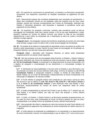 § 3º - Em garantia do cumprimento do parcelamento, os Estados e os Municípios consignarão,
      anualmente, nos respectivos orçamentos as dotações necessárias ao pagamento de seus
      débitos.
      § 4º - Descumprida qualquer das condições estabelecidas para concessão do parcelamento, o
      débito será considerado vencido em sua totalidade, sobre ele incidindo juros de mora; nesta
      hipótese, parcela dos recursos correspondentes aos Fundos de Participação, destinada aos
      Estados e Municípios devedores, será bloqueada e repassada à previdência social para
      pagamento de seus débitos.

Art. 58 - Os benefícios de prestação continuada, mantidos pela previdência social na data da
promulgação da Constituição, terão seus valores revistos, a fim de que seja restabelecido o poder
aquisitivo, expresso em número de salários mínimos, que tinham na data de sua concessão,
obedecendo-se a esse critério de atualização até a implantação do plano de custeio e benefícios
referidos no artigo seguinte.
      Parágrafo único - As prestações mensais dos benefícios atualizadas de acordo com este artigo
      serão devidas e pagas a partir do sétimo mês a contar da promulgação da Constituição.

Art. 59 - Os projetos de lei relativos à organização da seguridade social e aos planos de custeio e de
benefício serão apresentados no prazo máximo de seis meses da promulgação da Constituição ao
Congresso Nacional, que terá seis meses para apreciá-los.
      Parágrafo único - Aprovados pelo Congresso Nacional, os planos serão implantados
      progressivamente nos dezoito meses seguintes.
152
  Art. 60 - Nos dez primeiros anos da promulgação desta Emenda, os Estados, o Distrito Federal e
os Municípios destinarão não menos de sessenta por cento dos recursos a que se refere o caput do
art. 212 da Constituição Federal, à manutenção e ao desenvolvimento do ensino fundamental, com
o objetivo de assegurar a universalização de seu atendimento e a remuneração condigna do
magistério.
      § 1º - A distribuição de responsabilidades e recursos entre os Estados e seus Municípios a ser
      concretizada com parte dos recursos definidos neste artigo, na forma do disposto no art. 211 da
      Constituição Federal, é assegurada mediante a criação, no âmbito de cada E          stado e do
      Distrito Federal, de um Fundo de Manutenção e Desenvolvimento do Ensino Fundamental e de
      Valorização do Magistério, de natureza contábil.
      § 2º - O Fundo referido no parágrafo anterior será constituído por, pelo menos, quinze por cento
      dos recursos a que se referem os arts. 155, inciso II; 158, inciso IV; e 159, inciso I, alíneas a
      e b; e inciso II, da Constituição Federal, e será distribuído entre cada Estado e seus
      Municípios, proporcionalmente ao número de alunos nas respectivas redes de ensino
      fundamental.
      § 3º - A União complementará os recursos dos Fundos a que se refere o § 1º, sempre que, em
      cada Estado e no Distrito Federal, seu valor por aluno não alcançar o mínimo definido
      nacionalmente.
      § 4º - A União, os Estados, o Distrito Federal e os Municípios ajustarão progressivamente, em
      um prazo de cinco anos, suas contribuições ao Fundo, de forma a garantir um valor por aluno
      correspondente a um padrão mínimo de qualidade de ensino, definido nacionalmente.
      § 5º - Uma proporção não inferior a sessenta por cento dos recursos de cada Fundo referido no §
      1º será destinada ao pagamento dos professores do ensino fundamental em efetivo exercício no
      magistério.
      § 6º - A União aplicará na erradicação do analfabetismo e na manutenção e no desenvolvimento
      do ensino fundamental, inclusive na complementação a que se refere o § 3º, nunca menos que o
 