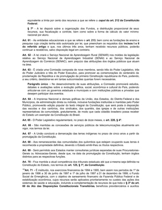 equivalente a trinta por cento dos recursos a que se refere o caput do art. 212 da Constituicão
      Federal.
      § 7º - A lei disporá sobre a organização dos Fundos, a distribuição proporcional de seus
      recursos, sua fiscalização e controle, bem como sobre a forma de cálculo do valor mínimo
      nacional por aluno.

Art. 61 - As entidades educacionais a que se refere o art. 213, bem como as fundações de ensino e
pesquisa cuja criação tenha sido autorizada por lei, que preencham os requisitos dos incisos I e II
do referido artigo e que, nos últimos três anos, tenham recebido recursos públicos, poderão
continuar a recebê-los, salvo disposição legal em contrário.

Art. 62 - A lei criará o Serviço Nacional de Aprendizagem Rural (SENAR) nos moldes da legislação
relativa ao Serviço Nacional de Aprendizagem Industrial (SENAI) e ao Serviço Nacional de
Aprendizagem do Comércio (SENAC), sem prejuízo das atribuições dos órgãos públicos que atuam
na área.

Art. 63 - É criada uma Comissão composta de nove membros, sendo três do Poder Legislativo, três
do Poder Judiciário e três do Poder Executivo, para promover as comemorações do centenário da
proclamação da República e da promulgação da primeira Constituição republicana do País, podendo,
a seu critério, desdobrar-se em tantas subcomissões quantas forem necessárias.
      Parágrafo único - No desenvolvimento de suas atribuições, a Comissão promoverá estudos,
      debates e avaliações sobre a evolução política, social, econômica e cultural do País, podendo
      articular-se com os governos estaduais e municipais e com instituições públicas e privadas que
      desejem participar dos eventos.

Art. 64 - A Imprensa Nacional e demais gráficas da União, dos Estados, do Distrito Federal e dos
Municípios, da administração direta ou indireta, inclusive fundações instituídas e mantidas pelo Poder
Público, promoverão edição popular do texto integral da Constituição, que será posta à disposição
das escolas e dos cartórios, dos sindicatos, dos quartéis, das igrejas e de outras instituições
representativas da comunidade, gratuitamente, de modo que cada cidadão brasileiro possa receber
do Estado um exemplar da Constituição do Brasil.

Art. 65 - O Poder Legislativo regulamentará, no prazo de doze meses, o art. 220, § 4º.

Art. 66 - São mantidas as concessões de serviços públicos de telecomunicações atualmente em
vigor, nos termos da lei.

Art. 67 - A União concluirá a demarcação das terras indígenas no prazo de cinco anos a partir da
promulgação da Constituição.

Art. 68 - Aos remanescentes das comunidades dos quilombos que estejam ocupando suas terras é
reconhecida a propriedade definitiva, devendo o Estado emitir-lhes os títulos respectivos.

Art. 69 - Será permitido aos Estados manter consultorias jurídicas separadas de suas Procuradorias-
Gerais ou Advocacias-Gerais, desde que, na data da promulgação da Constituição, tenham órgãos
distintos para as respectivas funções.

Art. 70 - Fica mantida a atual competência dos tribunais estaduais até que a mesma seja definida na
Constituição do Estado, nos termos do art. 125, § 1º, da Constituição.
153
  Art. 71 - É instituído, nos exercícios financeiros de 1994 e 1995, bem assim nos períodos de 1º de
janeiro de 1996 a 30 de junho de 1997 e 1º de julho de 1997 a 31 de dezembro de 1999, o Fundo
Social de Emergência, com o objetivo de saneamento financeiro da Fazenda Pública Federal e de
estabilização econômica, cujos recursos serão aplicados prioritariamente no custeio das ações dos
sistemas de saúde e educação, incluindo a complementação de recursos de que trata o § 3º do art.
60 do Ato das Disposições Constitucionais Transitórias, benefícios previdenciários e auxílios
 