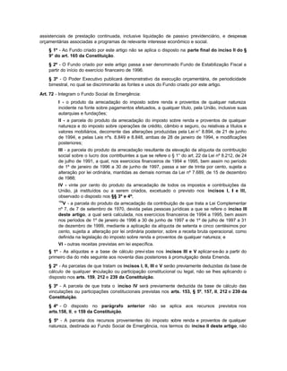 assistenciais de prestação continuada, inclusive liquidação de passivo previdenciário, e despesas
orçamentárias associadas a programas de relevante interesse econômico e social.
    § 1º - Ao Fundo criado por este artigo não se aplica o disposto na parte final do inciso Il do §
    9° do art. 165 da Constituição.
    § 2º - O Fundo criado por este artigo passa a ser denominado Fundo de Estabilização Fiscal a
    partir do início do exercício financeiro de 1996.
    § 3º - O Poder Executivo publicará demonstrativo da execução orçamentária, de periodicidade
    bimestral, no qual se discriminarão as fontes e usos do Fundo criado por este artigo.

Art. 72 - Integram o Fundo Social de Emergência:
        I - o produto da arrecadação do imposto sobre renda e proventos de qualquer natureza
        incidente na fonte sobre pagamentos efetuados, a qualquer título, pela União, inclusive suas
        autarquias e fundações;
        II - a parcela do produto da arrecadação do imposto sobre renda e proventos de qualquer
        natureza e do imposto sobre operações de crédito, câmbio e seguro, ou relativas a títulos e
        valores mobiliários, decorrente das alterações produzidas pela Lei n° 8.894, de 21 de junho
        de 1994, e pelas Leis nºs. 8.849 e 8.848, ambas de 28 de janeiro de 1994, e modificações
        posteriores;
        III - a parcela do produto da arrecadação resultante da elevação da alíquota da contribuição
        social sobre o lucro dos contribuintes a que se refere o § 1° do art. 22 da Lei nº 8.212, de 24
        de julho de 1991, a qual, nos exercicios financeiros de 1994 e 1995, bem assim no período
        de 1º de janeiro de 1996 a 30 de junho de 1997, passa a ser de trinta por cento, sujeita a
        alteração por lei ordinária, mantidas as demais normas da Lei nº 7.689, de 15 de dezembro
        de 1988;
        IV - vinte por cento do produto da arrecadação de todos os impostos e contribuições da
        União, já instituídos ou a serem criados, excetuado o previsto nos incisos I, I e III,
        observado o disposto nos §§ 3º e 4º;
        154
          V - a parcela do produto da arrecadação da contribuição de que trata a Lei Complementar
        nº 7, de 7 de setembro de 1970, devida pelas pessoas jurídicas a que se refere o inciso III
        deste artigo, a qual será calculada, nos exercícios financeiros de 1994 a 1995, bem assim
        nos períodos de 1º de janeiro de 1996 a 30 de junho de 1997 e de 1º de julho de 1997 a 31
        de dezembro de 1999, mediante a aplicação da alíquota de setenta e cinco centésimos por
        cento, sujeita a alteração por lei ordinária posterior, sobre a receita bruta operacional, como
        definida na legislação do imposto sobre renda e proventos de qualquer natureza; e
        VI - outras receitas previstas em lei específica.
    § 1º - As alíquotas e a base de cálculo previ stas nos incisos III e V aplicar-se-ão a partir do
    primeiro dia do mês seguinte aos noventa dias posteriores à promulgação desta Emenda.
    § 2º - As parcelas de que tratam os incisos I, II, III e V serão previamente deduzidas da base de
    cálculo de qualquer v inculação ou participação constitucional ou legal, não se lhes aplicando o
    disposto nos arts. 159, 212 e 239 da Constituição.
    § 3º - A parcela de que trata o inciso IV será previamente deduzida da base de cálculo das
    vinculações ou participações constitucionais previstas nos arts. 153, § 5º, 157, II, 212 e 239 da
    Constituição.
    § 4º - O disposto no parágrafo anterior não se aplica aos recursos previstos nos
    arts.158, II, e 159 da Constituição.
    § 5º - A parcela dos recursos provenientes do imposto sobre renda e proventos de qualquer
    natureza, destinada ao Fundo Social de Emergência, nos termos do inciso II deste artigo, não
 