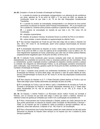 Art. 80. Compõem o Fundo de Combate e Erradicação da Pobreza:
        I – a parcela do produto da arrecadação correspondente a um adicional de oito centésimos
        por cento, aplicável de 18 de junho de 2000 a 17 de junho de 2002, na alíquota da
        contribuição social de que trata o art. 75 do Ato das Disposições Constitucionais
        Transitórias;
        II – a parcela do produto da arrecadação correspondente a u adicional de cinco pontos
                                                                          m
        percentuais na alíquota do Imposto sobre Produtos Industrializados – IPI, ou do imposto que
        vier a substituí-lo, incidente sobre produtos supérfluos e aplicável até a extinção do Fundo;
        III – o produto da arrecadação do imposto de que trata o art. 153, inciso VII, da
        Constituição;
        IV – dotações orçamentárias;
        V– doações, de qualquer natureza, de pessoas físicas ou jurídicas do País ou do exterior;
        VI – outras receitas, a serem definidas na regulamentação do referido Fundo.
    § 1º Aos recursos integrantes do Fundo de que trata este artigo não se aplica o disposto nos
    arts. 159 e 167, inciso IV, da Constituição, assim como qualquer desvinculação de recursos
    orçamentários.
    § 2º A arrecadação decorrente do disposto no inciso I deste artigo, no período compreendido
    entre 18 de junho de 2000 e o início da vigência da lei complementar a que se refere a art. 79,
    será integralmente repassada ao Fundo, preservado o seu valor real, em títulos públicos federais,
    progressivamente resgatáveis após 18 de junho de 2002, na forma da lei.

Art. 81. É instituído Fundo constituído pelos recursos recebidos pela União em decorrência da
desestatização de sociedades de economia mista ou empresas públicas por ela controladas, direta
ou indiretamente, quando a operação envolver a alienação do respectivo controle acionário a pessoa
ou entidade não integrante da Administração Pública, ou de participação societária remanescente
após a alienação, cujos rendimentos, gerados a partir de 18 de junho de 2002, reverterão ao Fundo de
Combate e Erradicação de Pobreza.
    § 1º Caso o montante anual previsto nos rendimentos transferidos ao Fundo de Combate e
    Erradicação da Pobreza, na forma deste artigo, não alcance o valor de quatro bilhões de reais.
    far-se-á complementação na forma do art. 80, inciso IV, do Ato das disposições Constitucionais
    Transitórias.
    § 2º Sem prejuízo do disposto no § 1º, o Poder Executivo poderá destinar ao Fundo a que se
    refere este artigo outras receitas decorrentes da alienação de bens da União.
    § 3º A constituição do Fundo a que se refere o caput, a transferência de recursos ao Fundo de
    Combate e Erradicação da Pobreza e as demais disposições referentes ao § 1º deste artigo
    serão disciplinadas em lei, não se aplicando o disposto no art. 165, § 9º, inciso II, da
    Constituição.

Art. 82. Os Estados, o Distrito Federal e os Municípios devem instituir Fundos de Combate á
Pobreza, com os recursos de que trata este artigo e outros que vierem a destinar, devendo os
referidos Fundos ser geridos por entidades que contem com a participação da sociedade civil.
    § 1º Para o financiamento dos Fundos Estaduais e Distrital, poderá ser criado adicional de até
    dois pontos percentuais na alíquota do Imposto sobre Circulação de Mercadorias e Serviços –
    ICMS, ou do imposto q vier a substituí-lo, sobre os produtos e serviços supérfluos, não se
                            ue
    aplicando, sobre este adicional, o disposto no art. 158, inciso IV, da Constituição.
    § 2º Para o financiamento dos Fundos Municipais, poderá ser criado adicional de até meio ponto
    percentual na alíquota do Imposto sobre serviços ou do imposto que vier a substituí-lo, sobre
    serviços supérfluos.
 