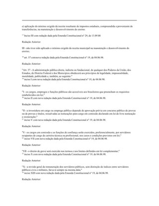 e) aplicação do mínimo exigido da receita resultante de impostos estaduais, compreendida a proveniente de
transferências, na manutenção e desenvolvimento do ensino.

17
     Inciso III com redação dada pela Emenda Constitucional nº 29, de 13.09.00

Redação Anterior

III - não tiver sido aplicado o mínimo exigido da receita municipal na manutenção e desenvolvimento do
ensino;

18
     art. 37 com nova redação dada pela Emenda Constitucional nº 19, de 04.06.98.

Redação Anterior:

"Art. 37 - A administração pública direta, indireta ou fundacional, de qualquer dos Poderes da União, dos
Estados, do Distrito Federal e dos Municípios obedecerá aos princípios de legalidade, impessoalidade,
moralidade, publicidade e, também, ao seguinte:"
19
   inciso I com nova redação dada pela Emenda Constitucional nº 19, de 04.06.98.

Redação Anterior:

"I - os cargos, empregos e funções públicas são acessíveis aos brasileiros que preencham os requisitos
estabelecidos em lei;"
20
   inciso II com nova redação dada pela Emenda Constitucional nº 19, de 04.06.98.

Redação Anterior:

"II - a investidura em cargo ou emprego público depende de aprovação prévia em concurso público de provas
ou de provas e títulos, ressalvadas as nomeações para cargo em comissão declarado em lei de livre nomeação
e exoneração;"
21
   inciso V com nova redação dada pela Emenda Constitucional nº 19, de 04.06.98.

Redação Anterior:

"V - os cargos em comissão e as funções de confiança serão exercidos, preferencialmente, por servidores
ocupantes de cargo de carreira técnica ou profissional, nos casos e condições previstos em lei;"
22
   inciso VII com nova redação dada pela Emenda Constitucional nº 19, de 04.06.98.

Redação Anterior:

"VII - o direito de greve será exercido nos termos e nos limites definidos em lei complementar;"
23
   inciso X com nova redação dada pela Emenda Constitucional nº 19, de 04.06.98.

Redação Anterior:

"X - a revisão geral da remuneração dos servidores públicos, sem distinção de índices entre servidores
públicos civis e militares, far-se-á sempre na mesma data;"
24
   inciso XIII com nova redação dada pela Emenda Constitucional nº 19, de 04.06.98.

Redação Anterior:
 