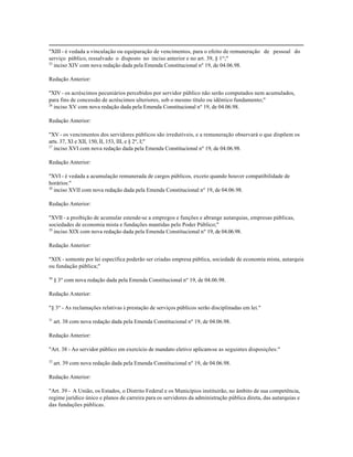 "XIII - é vedada a vinculação ou equiparação de vencimentos, para o efeito de remuneração de pessoal do
serviço público, ressalvado o disposto no inciso anterior e no art. 39, § 1º;"
25
   inciso XIV com nova redação dada pela Emenda Constitucional nº 19, de 04.06.98.

Redação Anterior:

"XIV - os acréscimos pecuniários percebidos por servidor público não serão computados nem acumulados,
para fins de concessão de acréscimos ulteriores, sob o mesmo título ou idêntico fundamento;"
26
   inciso XV com nova redação dada pela Emenda Constitucional nº 19, de 04.06.98.

Redação Anterior:

"XV - os vencimentos dos servidores públicos são irredutíveis, e a remuneração observará o que dispõem os
arts. 37, XI e XII, 150, II, 153, III, e § 2º, I;"
27
   inciso XVI com nova redação dada pela Emenda Constitucional nº 19, de 04.06.98.

Redação Anterior:

"XVI - é vedada a acumulação remunerada de cargos públicos, exceto quando houver compatibilidade de
horários:"
28
   inciso XVII com nova redação dada pela Emenda Constitucional nº 19, de 04.06.98.

Redação Anterior:

"XVII - a proibição de acumular estende-se a empregos e funções e abrange autarquias, empresas públicas,
sociedades de economia mista e fundações mantidas pelo Poder Público;"
29
   inciso XIX com nova redação dada pela Emenda Constitucional nº 19, de 04.06.98.

Redação Anterior:

"XIX - somente por lei específica poderão ser criadas empresa pública, sociedade de economia mista, autarquia
ou fundação pública;"

30
     § 3º com nova redação dada pela Emenda Constitucional nº 19, de 04.06.98.

Redação Anterior:

"§ 3º - As reclamações relativas à prestação de serviços públicos serão disciplinadas em lei."

31
     art. 38 com nova redação dada pela Emenda Constitucional nº 19, de 04.06.98.

Redação Anterior:

"Art. 38 - Ao servidor público em exercício de mandato eletivo aplicam-se as seguintes disposições:"

32
     art. 39 com nova redação dada pela Emenda Constitucional nº 19, de 04.06.98.

Redação Anterior:

"Art. 39 - A União, os Estados, o Distrito Federal e os Municípios instituirão, no âmbito de sua competência,
regime jurídico único e planos de carreira para os servidores da administração pública direta, das autarquias e
das fundações públicas.
 