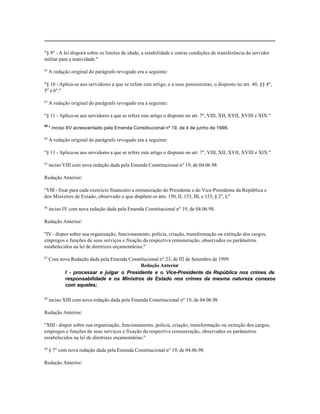 "§ 9º - A lei disporá sobre os limites de idade, a estabilidade e outras condições de transferência do servidor
militar para a inatividade."

61
     A redação original do parágrafo revogado era a seguinte:

"§ 10 - Aplica-se aos servidores a que se refere este artigo, e a seus pensionistas, o disposto no art. 40, §§ 4º,
5º e 6º."

62
     A redação original do parágrafo revogado era a seguinte:

"§ 11 - Aplica-se aos servidores a que se refere este artigo o disposto no art. 7º, VIII, XII, XVII, XVIII e XIX."
63
     * inciso XV acrescentado pela Emenda Constitucional nº 19, de 4 de junho de 1998.

64
     A redação original do parágrafo revogado era a seguinte:

"§ 11 - Aplica-se aos servidores a que se refere este artigo o disposto no art. 7º, VIII, XII, XVII, XVIII e XIX."

65
     inciso VIII com nova redação dada pela Emenda Constitucional nº 19, de 04.06.98.

Redação Anterior:

"VIII - fixar para cada exercício financeiro a remuneração do Presidente e do Vice-Presidente da República e
dos Ministros de Estado, observado o que dispõem os arts. 150, II, 153, III, e 153, § 2º, I;"

66
     inciso IV com nova redação dada pela Emenda Constitucional nº 19, de 04.06.98.

Redação Anterior:

"IV - dispor sobre sua organização, funcionamento, polícia, criação, transformação ou extinção dos cargos,
empregos e funções de seus serviços e fixação da respectiva remuneração, observados os parâmetros
estabelecidos na lei de diretrizes orçamentárias;"

67
     Com nova Redação dada pela Emenda Constitucional nº 23, de 02 de Setembro de 1999
                                            Redação Anterior
           I - processar e julgar o Presidente e o Vice-Presidente da República nos crimes de
           responsabilidade e os Ministros de Estado nos crimes da mesma natureza conexos
           com aqueles;

68
     inciso XIII com nova redação dada pela Emenda Constitucional nº 19, de 04.06.98.

Redação Anterior:

"XIII - dispor sobre sua organização, funcionamento, polícia, criação, transformação ou extinção dos cargos,
empregos e funções de seus serviços e fixação da respectiva remuneração, observados os parâmetros
estabelecidos na lei de diretrizes orçamentárias;"

69
     § 7º com nova redação dada pela Emenda Constitucional nº 19, de 04.06.98.

Redação Anterior:
 