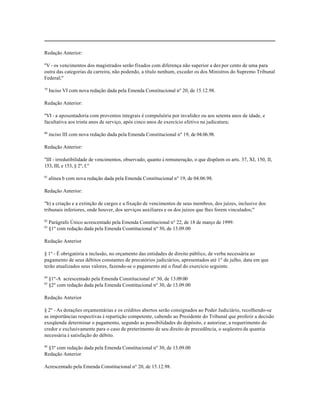 Redação Anterior:

"V - os vencimentos dos magistrados serão fixados com diferença não superior a dez por cento de uma para
outra das categorias da carreira, não podendo, a título nenhum, exceder os dos Ministros do Supremo Tribunal
Federal;"

79
     Inciso VI com nova redação dada pela Emenda Constitucional nº 20, de 15.12.98.

Redação Anterior:

"VI - a aposentadoria com proventos integrais é compulsória por invalidez ou aos setenta anos de idade, e
facultativa aos trinta anos de serviço, após cinco anos de exercício efetivo na judicatura;

80
     inciso III com nova redação dada pela Emenda Constitucional nº 19, de 04.06.98.

Redação Anterior:

"III - irredutibilidade de vencimentos, observado, quanto à remuneração, o que dispõem os arts. 37, XI, 150, II,
153, III, e 153, § 2º, I."

81
     alínea b com nova redação dada pela Emenda Constitucional nº 19, de 04.06.98.

Redação Anterior:

"b) a criação e a extinção de cargos e a fixação de vencimentos de seus membros, dos juízes, inclusive dos
tribunais inferiores, onde houver, dos serviços auxiliares e os dos juízos que lhes forem vinculados;"

82
     Parágrafo Único acrescentado pela Emenda Constitucional nº 22, de 18 de março de 1999.
83
     §1º com redação dada pela Emenda Cosntitucional nº 30, de 13.09.00

Redação Anterior

§ 1º - É obrigatória a inclusão, no orçamento das entidades de direito público, de verba necessária ao
pagamento de seus débitos constantes de precatórios judiciários, apresentados até 1º de julho, data em que
terão atualizados seus valores, fazendo-se o pagamento até o final do exercício seguinte.

84
     §1º-A acrescentado pela Emenda Constitucional nº 30, de 13.09.00
85
     §2º com redação dada pela Emenda Cosntitucional nº 30, de 13.09.00

Redação Anterior

§ 2º - As dotações orçamentárias e os créditos abertos serão consignados ao Poder Judiciário, recolhendo-se
as importâncias respectivas à repartição competente, cabendo ao Presidente do Tribunal que proferir a decisão
exeqüenda determinar o pagamento, segundo as possibilidades do depósito, e autorizar, a requerimento do
credor e exclusivamente para o caso de preterimento de seu direito de precedência, o seqüestro da quantia
necessária à satisfação do débito.

86
 §3º com redação dada pela Emenda Constitucional nº 30, de 13.09.00
Redação Anterior

Acrescentado pela Emenda Constitucional nº 20, de 15.12.98.
 