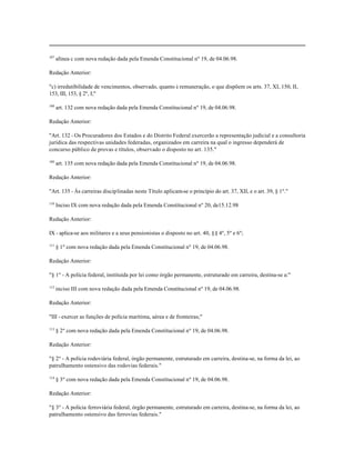 107
      alínea c com nova redação dada pela Emenda Constitucional nº 19, de 04.06.98.

Redação Anterior:

"c) irredutibilidade de vencimentos, observado, quanto à remuneração, o que dispõem os arts. 37, XI, 150, II,
153, III, 153, § 2º, I;"

108
      art. 132 com nova redação dada pela Emenda Constitucional nº 19, de 04.06.98.

Redação Anterior:

"Art. 132 - Os Procuradores dos Estados e do Distrito Federal exercerão a representação judicial e a consultoria
jurídica das respectivas unidades federadas, organizados em carreira na qual o ingresso dependerá de
concurso público de provas e títulos, observado o disposto no art. 135."

109
      art. 135 com nova redação dada pela Emenda Constitucional nº 19, de 04.06.98.

Redação Anterior:

"Art. 135 - Às carreiras disciplinadas neste Título aplicam-se o princípio do art. 37, XII, e o art. 39, § 1º."

110
      Inciso IX com nova redação dada pela Emenda Constitucional nº 20, de15.12.98

Redação Anterior:

IX - aplica-se aos militares e a seus pensionistas o disposto no art. 40, §§ 4º, 5º e 6º;

111
      § 1º com nova redação dada pela Emenda Constitucional nº 19, de 04.06.98.

Redação Anterior:

"§ 1º - A polícia federal, instituída por lei como órgão permanente, estruturado em carreira, destina-se a:"

112
      inciso III com nova redação dada pela Emenda Constitucional nº 19, de 04.06.98.

Redação Anterior:

"III - exercer as funções de polícia marítima, aérea e de fronteiras;"

113
      § 2º com nova redação dada pela Emenda Constitucional nº 19, de 04.06.98.

Redação Anterior:

"§ 2º - A polícia rodoviária federal, órgão permanente, estruturado em carreira, destina-se, na forma da lei, ao
patrulhamento ostensivo das rodovias federais."

114
      § 3º com nova redação dada pela Emenda Constitucional nº 19, de 04.06.98.

Redação Anterior:

"§ 3º - A polícia ferroviária federal, órgão permanente, estruturado em carreira, destina-se, na forma da lei, ao
patrulhamento ostensivo das ferrovias federais."
 