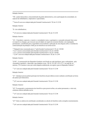 Redação Anterior:

"VII - caráter democrático e descentralizado da gestão administrativa, com a participação da comunidade, em
especial de trabalhadores, empresários e aposentados.

125
      Inciso II com nova redação dada pela Emenda Constitucional nº 20, de 15.12.98

Redação Anterior:

"II - dos trabalhadores;

126
      § 8 com nova redação dada pela Emenda Constitucional nº 20, de 15.12.98

Redação Anterior:

"§ 8 - O produtor, o parceiro, o meeiro e o arrendatário rurais, o garimpeiro e o pescador artesanal, bem como
os respectivos cônjuges, que exerçam suas atividades em regime de economia familiar, sem empregados
permanentes, contribuirão para a seguridade social mediante a aplicação de uma alíquota sobre o resultado da
comercialização da produção e farão jus aos benefícios nos termos da lei.

127
    Parágrafo único renomeado para § 1º pela Emenda Constitucional nº 29, de 13.09.00
128
    § 2º e incisos acrescentados pela Emenda Constitucional nº 29, de 13.09.00
129
    § 3º e incisos acrescentados pela Emenda Constitucional nº 29, de 13.09.00
130
    § 201º com nova redação dada pela Emenda Constitucional nº 20, de 15.12.98

Redação Anterior:

"§ 201º - A remuneração dos Deputados Estaduais será fixada em cada legislatura, para a subseqüente, pela
Assembléia Legislativa, observado o que dispõem os arts. 150, II, 153, III, e 153, § 2º, I, na razão de, no
máximo, 75% (setenta e cinco por cento) daquela estabelecida, em espécie, para os Deputados Federais."

131
      §1º com nova redação dada pela Emenda Constitucional nº 20, de 15.12.98

Redação Anterior:

"§1º - Qualquer pessoa poderá participar dos benefícios da previdência social, mediante contribuição na forma
dos planos previdenciários.

132
      §2º com nova redação dada pela Emenda Constitucional nº 20, de 15.12.98

Redação Anterior:

"§2º É assegurado o reajustamento dos benefícios para preservar-lhes, em caráter permanente, o valor real,
conforme critérios definidos em lei.

133
      §3º com nova redação dada pela Emenda Constitucional nº 20, de 15.12.98

Redação Anterior:

"§3º Todos os salários de contribuição considerados no cálculo de benefício serão corrigidos monetariamente.

134
      §4º com nova redação dada pela Emenda Constitucional nº 20, de 15.12.98
 