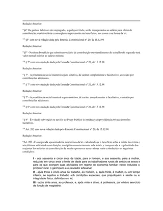 Redação Anterior:

"§4º Os ganhos habituais do empregado, a qualquer título, serão incorporados ao salário para efeito de
contribuição previdenciária e conseqüente repercussão em benefícios, nos casos e na forma da lei.

135
      §5º com nova redação dada pela Emenda Constitucional nº 20, de 15.12.98

Redação Anterior:

"§5º - Nenhum benefício que substitua o salário de contribuição ou o rendimento do trabalho do segurado terá
valor mensal inferior ao salário mínimo.

136
      § 7º com nova redação dada pela Emenda Constitucional nº 20, de 15.12.98

Redação Anterior:

"§ 7º - A previdência social manterá seguro coletivo, de caráter complementar e facultativo, custeado por
contribuições adicionais.

137
      § 7º com nova redação dada pela Emenda Constitucional nº 20, de 15.12.98

Redação Anterior:

"§ 7º - A previdência social manterá seguro coletivo, de caráter complementar e facultativo, custeado por
contribuições adicionais.

138
      § 8º com nova redação dada pela Emenda Constitucional nº 20, de 15.12.98

Redação Anterior:

"§ 8º - É vedado subvenção ou auxílio do Poder Público às entidades de previdência privada com fins
lucrativos.

139
      Art. 202 com nova redação dada pela Emenda Constitucional nº 20, de 15.12.98

Redação Anterior:

"Art. 202 - É assegurada aposentadoria, nos termos da lei, calculando-se o benefício sobre a média dos trinta e
seis últimos salários de contribuição, corrigidos monetariamente mês a mês, e comprovada a regularidade dos
reajustes dos salários de contribuição de modo a preservar seus valores reais e obedecidas as seguintes
condições:

            I - aos sessenta e cinco anos de idade, para o homem, e aos sessenta, para a mulher,
            reduzido em cinco anos o limite de idade para os trabalhadores rurais de ambos os sexos e
            para os que exerçam suas atividades em regime de economia familiar, neste incluídos o
            produtor rural, o garimpeiro e o pescador artesanal;
            II - após trinta e cinco anos de trabalho, ao homem, e, após trinta, à mulher, ou em tempo
            inferior, se sujeitos a trabalho sob condições especiais, que prejudiquem a saúde ou a
            integridade física, definidas em lei;
            III - após trinta anos, ao professor, e, após vinte e cinco, à professora, por efetivo exercício
            de função de magistério.
 