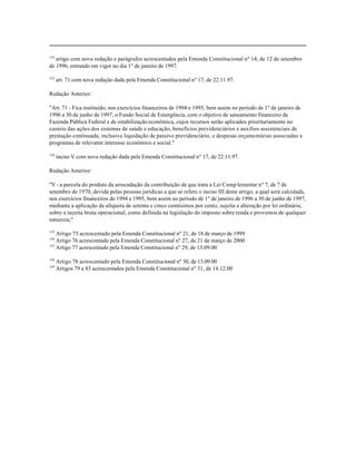 152
   artigo com nova redação e parágrafos acrescentados pela Emenda Constitucional nº 14, de 12 de setembro
de 1996, entrando em vigor no dia 1º de janeiro de 1997.

153
      art. 71 com nova redação dada pela Emenda Constitucional nº 17, de 22.11.97.

Redação Anterior:

"Art. 71 - Fica instituído, nos exercícios financeiros de 1994 e 1995, bem assim no período de 1º de janeiro de
1996 a 30 de junho de 1997, o Fundo Social de Emergência, com o objetivo de saneamento financeiro da
Fazenda Pública Federal e de estabilização econômica, cujos recursos serão aplicados prioritariamente no
custeio das ações dos sistemas de saúde e educação, benefícios previdenciários e auxílios assistenciais de
prestação continuada, inclusive liquidação de passivo previdenciário, e despesas orçamentárias associadas a
programas de relevante interesse econômico e social."

154
      inciso V com nova redação dada pela Emenda Constitucional nº 17, de 22.11.97.

Redação Anterior:

"V - a parcela do produto da arrecadação da contribuição de que trata a Lei Comp lementar nº 7, de 7 de
setembro de 1970, devida pelas pessoas jurídicas a que se refere o inciso III deste artigo, a qual será calculada,
nos exercícios financeiros de 1994 e 1995, bem assim no período de 1º de janeiro de 1996 a 30 de junho de 1997,
mediante a aplicação da alíquota de setenta e cinco centésimos por cento, sujeita a alteração por lei ordinária,
sobre a receita bruta operacional, como definida na legislação do imposto sobre renda e proventos de qualquer
natureza;"

155
    Artigo 75 acrescentado pela Emenda Constitucional nº 21, de 18 de março de 1999
156
    Artigo 76 acrescentado pela Emenda Constitucional nº 27, de 21 de março de 2000
157
    Artigo 77 acrescentado pela Emenda Constitucional nº 29, de 13.09.00

158
      Artigo 78 acrescentado pela Emenda Constitucional nº 30, de 13.09.00
159
      Artigos 79 a 83 acrescentados pela Emenda Constitucional nº 31, de 14.12.00
 