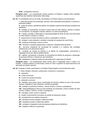 XXIX - propaganda comercial.
    Parágrafo único - Lei complementar poderá autorizar os Estados a legislar sobre questões
    específicas das matérias relacionadas neste artigo.

Art. 23 - É competência comum da União, dos Estados, do Distrito Federal e dos Municípios:
         I - zelar pela guarda da Constituição, das leis e das instituições democráticas e conservar o
         patrimônio público;
         II - cuidar da saúde e assistência pública, da proteção e garantia das pessoas portadoras de
         deficiência;
         III - proteger os documentos, as obras e outros bens de valor histórico, artístico e cultural,
         os monumentos, as paisagens naturais notáveis e os sítios arqueológicos;
         IV - impedir a evasão, a destruição e a descaracterização de obras de arte e de outros bens
         de valor histórico, artístico ou cultural;
         V - proporcionar os meios de acesso à cultura, à educação e à ciência;
         VI - proteger o meio ambiente e combater a poluição em qualquer de suas formas;
         VII - preservar as florestas, a fauna e a flora;
         VIII - fomentar a produção agropecuária e organizar o abastecimento alimentar;
         IX - promover programas de construção de moradias e a melhoria das condições
         habitacionais e de saneamento básico;
         X - combater as causas da pobreza e os fatores de marginalização, promovendo a
         integração social dos setores desfavorecidos;
         XI - registrar, acompanhar e fiscalizar as concessões de direitos de pesquisa e exploração
         de recursos hídricos e minerais em seus territórios;
         XII - estabelecer e implantar política de educação para a segurança do trânsito.
    Parágrafo único - Lei complementar fixará normas para a cooperação entre a União e os
    Estados, o Distrito Federal e os Municípios, tendo em vista o equilíbrio do desenvolvimento e do
    bem-estar em âmbito nacional.

Art. 24 - Compete à União, aos Estados e ao Distrito Federal legislar concorrentemente sobre:
         I - direito tributário, financeiro, penitenciário, econômico e urbanístico;
         II - orçamento;
         III - juntas comerciais;
         IV - custas dos serviços forenses;
         V - produção e consumo;
         VI - florestas, caça, pesca, fauna, conservação da natureza, defesa do solo e dos recursos
         naturais, proteção do meio ambiente e controle da poluição;
         VII - proteção ao patrimônio histórico, cultural, artístico, turístico e paisagístico;
         VIII - responsabilidade por dano ao meio ambiente, ao consumidor, a bens e direitos de valor
         artístico, estético, histórico, turístico e paisagístico;
         IX - educação, cultura, ensino e desporto;
         X - criação, funcionamento e processo do juizado de pequenas causas;
         XI - procedimentos em matéria processual;
         XII - previdência social, proteção e defesa da saúde;
         XIII - assistência jurídica e defensoria pública;
         XIV - proteção e integração social das pessoas portadoras de deficiência;
         XV - proteção à infância e à juventude;
 