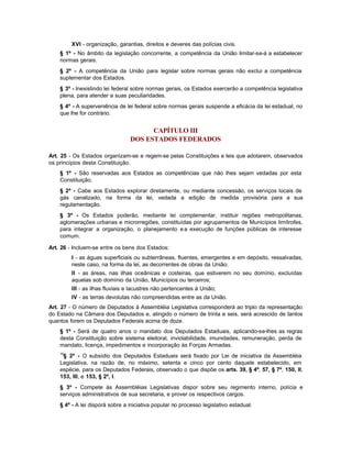 XVI - organização, garantias, direitos e deveres das polícias civis.
    § 1º - No âmbito da legislação concorrente, a competência da União limitar-se-á a estabelecer
    normas gerais.
    § 2º - A competência da União para legislar sobre normas gerais não exclui a competência
    suplementar dos Estados.
    § 3º - Inexistindo lei federal sobre normas gerais, os Estados exercerão a competência legislativa
    plena, para atender a suas peculiaridades.
    § 4º - A superveniência de lei federal sobre normas gerais suspende a eficácia da lei estadual, no
    que lhe for contrário.


                                       CAPÍTULO III
                                 DOS ESTADOS FEDERADOS

Art. 25 - Os Estados organizam-se e regem-se pelas Constituições e leis que adotarem, observados
os princípios desta Constituição.
    § 1º - São reservadas aos Estados as competências que não lhes sejam vedadas por esta
    Constituição.
    § 2º - Cabe aos Estados explorar diretamente, ou mediante concessão, os serviços locais de
    gás canalizado, na forma da lei, vedada a edição de medida provisória para a sua
    regulamentação.
    § 3º - Os Estados poderão, mediante lei complementar, instituir regiões metropolitanas,
    aglomerações urbanas e microrregiões, constituídas por agrupamentos de Municípios limítrofes,
    para integrar a organização, o planejamento e a execução de funções públicas de interesse
    comum.

Art. 26 - Incluem-se entre os bens dos Estados:
         I - as águas superficiais ou subterrâneas, fluentes, emergentes e em depósito, ressalvadas,
         neste caso, na forma da lei, as decorrentes de obras da União;
         II - as áreas, nas ilhas oceânicas e costeiras, que estiverem no seu domínio, excluídas
         aquelas sob domínio da União, Municípios ou terceiros;
         III - as ilhas fluviais e lacustres não pertencentes à União;
         IV - as terras devolutas não compreendidas entre as da União.
Art. 27 - O número de Deputados à Assembléia Legislativa corresponderá ao triplo da representação
do Estado na Câmara dos Deputados e, atingido o número de trinta e seis, será acrescido de tantos
quantos forem os Deputados Federais acima de doze.
    § 1º - Será de quatro anos o mandato dos Deputados Estaduais, aplicando-se-lhes as regras
    desta Constituição sobre sistema eleitoral, inviolabilidade, imunidades, remuneração, perda de
    mandato, licença, impedimentos e incorporação às Forças Armadas.
    10
     § 2º - O subsídio dos Deputados Estaduais será fixado por Lei de iniciativa da Assembléia
    Legislativa, na razão de, no máximo, setenta e cinco por cento daquele estabelecido, em
    espécie, para os Deputados Federais, observado o que dispõe os arts. 39, § 4º, 57, § 7º, 150, II,
    153, III, e 153, § 2º, I.
    § 3º - Compete às Assembléias Legislativas dispor sobre seu regimento interno, polícia e
    serviços administrativos de sua secretaria, e prover os respectivos cargos.
    § 4º - A lei disporá sobre a iniciativa popular no processo legislativo estadual.
 