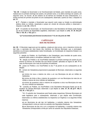 11
  Art. 28 - A eleição do Governador e do Vice-Governador de Estado, para mandato de quatro anos,
realizar-se-á no primeiro domingo de outubro, em primeiro turno, e no último domingo de outubro, em
segundo turno, se houver, d ano anterior ao do término do mandato de seus antecessores, e a
                              o
posse ocorrerá em primeiro de janeiro do ano subseqüente, observado, quanto ao mais, o disposto no
art. 77.
     § 1º - Perderá o mandato o Governador que assumir outro cargo ou função na administração
     pública direta ou indireta, ressalvada a posse em virtude de concurso público e observado o
     disposto no art. 38, I, IV e V.
     § 2º - O subsídio do Governador, do Vice-Governador e dos Secretários de Estado serão fixados
     por lei de iniciativa da Assembléia Legislativa, observado o que dispõe os arts. 37, XI, 39, § 4º,
     150, II, 153, III, e 153, § 2º, I.

         * § 2º acrescentado pela Emenda Constitucional nº 19, de 4 de junho de 1998.


                                        CAPÍTULO IV
                                       DOS MUNICÍPIOS

Art. 29 - O Município reger-se-á por lei orgânica, votada em dois turnos, com o interstício mínimo de
dez dias, e aprovada por dois terços dos membros da Câmara Municipal, que a promulgará,
atendidos os princípios estabelecidos nesta Constituição, na Constituição do respectivo Estado e os
seguintes preceitos:
         I - eleição do Prefeito, do Vice-Prefeito e dos Vereadores, para mandato de quatro anos,
         mediante pleito direto e simultâneo realizado em todo o País;
         12
          II - eleição do Prefeito e do Vice-Prefeito realizada no primeiro domingo de outubro do ano
         anterior ao término do mandato dos que devam suceder, aplicadas as regras do art. 77 no
         caso de Municípios com mais de duzentos mil eleitores;
         III - posse do Prefeito e do Vice-Prefeito no dia 1º de janeiro do ano subseqüente ao da
         eleição;
         IV - número de Vereadores proporcional à população do Município, observados os seguintes
         limites:
              a) mínimo de nove e máximo de vinte e um nos Municípios de até um milhão de
              habitantes;
              b) mínimo de trinta e três e máximo de quarenta e um nos Municípios de mais de um
              milhão e menos de cinco milhões de habitantes;
              c) mínimo de quarenta e dois e máximo de cinqüenta e cinco nos Municípios de mais
              de cinco milhões de habitantes;
         13
           V - subsídio do Prefeito, do Vice-Prefeito e dos Secretários Municipais fixado por lei de
         iniciativa da Câmara Municipal, observado o que dispõe os arts. 37, XI, 39, § 4º, 150, II,
         153, III, e 153, § 2º, I;
              14
               VI - O subsídio dos Vereadores será fixado pelas respectivas Câmaras Municipais em
              cada legislatura para a subseqüente, observado o que dispõe esta Constituição,
              observados os critérios estabelecidos na respectiva Lei Orgânica e os seguintes limites
              máximos
              a) em Municípios de até dez mil habitantes, o subsídio máximo dos Vereadores
              corresponderá a vinte por cento do subsídio dos Deputados Estaduais;
              b) em Municípios de dez mil e um a cinqüenta mil habitantes, o subsídio máximo dos
              Vereadores corresponderá a trinta por cento do subsídio dos Deputados Estaduais;
 