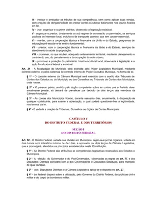 III - instituir e arrecadar os tributos de sua competência, bem como aplicar suas rendas,
         sem prejuízo da obrigatoriedade de prestar contas e publicar balancetes nos prazos fixados
         em lei;
         IV - criar, organizar e suprimir distritos, observada a legislação estadual;
         V - organizar e prestar, diretamente ou sob regime de concessão ou permissão, os serviços
         públicos de interesse local, incluído o de transporte coletivo, que tem caráter essencial;
         VI - manter, com a cooperação técnica e financeira da União e do Estado, programas de
         educação pré-escolar e de ensino fundamental;
         VII - prestar, com a cooperação técnica e financeira da União e do Estado, serviços de
         atendimento à saúde da população;
         VIII - promover, no que couber, adequado ordenamento territorial, mediante planejamento e
         controle do uso, do parcelamento e da ocupação do solo urbano;
         IX - promover a proteção do patrimônio histórico-cultural local, observada a legislação e a
         ação fiscalizadora federal e estadual.
Art. 31 - A fiscalização do Município será exercida pelo Poder Legislativo Municipal, mediante
controle externo, e pelos sistemas de controle interno do Poder Executivo Municipal, na forma da lei.
    § 1º - O controle externo da Câmara Municipal será exercido com o auxílio dos Tribunais de
    Contas dos Estados ou do Município ou dos Conselhos ou Tribunais de Contas dos Municípios,
    onde houver.
    § 2º - O parecer prévio, emitido pelo órgão competente sobre as contas que o Prefeito deve
    anualmente prestar, só deixará de prevalecer por decisão de dois terços dos membros da
    Câmara Municipal.
    § 3º - As contas dos Municípios ficarão, durante sessenta dias, anualmente, à disposição de
    qualquer contribuinte, para exame e apreciação, o qual poderá questionar-lhes a legitimidade,
    nos termos da lei.
    § 4º - É vedada a criação de Tribunais, Conselhos ou órgãos de Contas Municipais.


                                   CAPÍTULO V
                     DO DISTRITO FEDERAL E DOS TERRITÓRIOS

                                           SEÇÃO I
                                    DO DISTRITO FEDERAL

Art. 32 - O Distrito Federal, vedada sua divisão em Municípios, reger-se-á por lei orgânica, votada em
dois turnos com interstício mínimo de dez dias, e aprovada por dois terços da Câmara Legislativa,
que a promulgará, atendidos os princípios estabelecidos nesta Constituição.
    § 1º - Ao Distrito Federal são atribuídas as competências legislativas reservadas aos Estados e
    Municípios.
    § 2º - A eleição do Governador e do Vice-Governador, observadas as regras do art. 77, e dos
    Deputados Distritais coincidirá com a dos Governadores e Deputados Estaduais, para mandato
    de igual duração.
    § 3º - Aos Deputados Distritais e à Câmara Legislativa aplica-se o disposto no art. 27.
    § 4º - Lei federal disporá sobre a utilização, pelo Governo do Distrito Federal, das polícias civil e
    militar e do corpo de bombeiros militar.
 