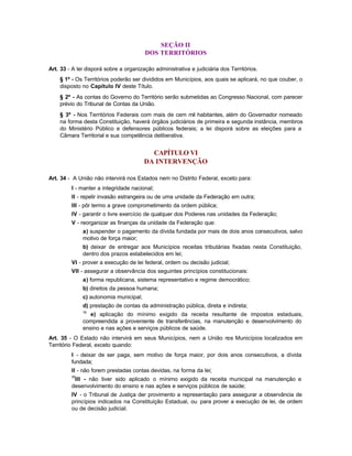 SEÇÃO II
                                        DOS TERRITÓRIOS

Art. 33 - A lei disporá sobre a organização administrativa e judiciária dos Territórios.
    § 1º - Os Territórios poderão ser divididos em Municípios, aos quais se aplicará, no que couber, o
    disposto no Capítulo IV deste Título.
    § 2º - As contas do Governo do Território serão submetidas ao Congresso Nacional, com parecer
    prévio do Tribunal de Contas da União.
    § 3º - Nos Territórios Federais com mais de cem mil habitantes, além do Governador nomeado
    na forma desta Constituição, haverá órgãos judiciários de primeira e segunda instância, membros
    do Ministério Público e defensores públicos federais; a lei disporá sobre as eleições para a
    Câmara Territorial e sua competência deliberativa.


                                          CAPÍTULO VI
                                        DA INTERVENÇÃO

Art. 34 - A União não intervirá nos Estados nem no Distrito Federal, exceto para:
         I - manter a integridade nacional;
         II - repelir invasão estrangeira ou de uma unidade da Federação em outra;
         III - pôr termo a grave comprometimento da ordem pública;
         IV - garantir o livre exercício de qualquer dos Poderes nas unidades da Federação;
         V - reorganizar as finanças da unidade da Federação que:
              a) suspender o pagamento da dívida fundada por mais de dois anos consecutivos, salvo
              motivo de força maior;
              b) deixar de entregar aos Municípios receitas tributárias fixadas nesta Constituição,
              dentro dos prazos estabelecidos em lei;
         VI - prover a execução de lei federal, ordem ou decisão judicial;
         VII - assegurar a observância dos seguintes princípios constitucionais:
              a) forma republicana, sistema representativo e regime democrático;
              b) direitos da pessoa humana;
              c) autonomia municipal;
              d) prestação de contas da administração pública, direta e indireta;
              16
                 e) aplicação do mínimo exigido da receita resultante de impostos estaduais,
              compreendida a proveniente de transferências, na manutenção e desenvolvimento do
              ensino e nas ações e serviços públicos de saúde.
Art. 35 - O Estado não intervirá em seus Municípios, nem a União nos Municípios localizados em
Território Federal, exceto quando:
         I - deixar de ser paga, sem motivo de força maior, por dois anos consecutivos, a dívida
         fundada;
         II - não forem prestadas contas devidas, na forma da lei;
         17
          III - não tiver sido aplicado o mínimo exigido da receita municipal na manutenção e
         desenvolvimento do ensino e nas ações e serviços públicos de saúde;
         IV - o Tribunal de Justiça der provimento a representação para assegurar a observância de
         princípios indicados na Constituição Estadual, ou para prover a execução de lei, de ordem
         ou de decisão judicial.
 