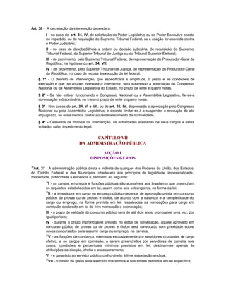 Art. 36 - A decretação da intervenção dependerá:
         I - no caso do art. 34, IV, de solicitação do Poder Legislativo ou do Poder Executivo coacto
         ou impedido, ou de requisição do Supremo Tribunal Federal, se a coação for exercida contra
         o Poder Judiciário;
         II - no caso de desobediência a ordem ou decisão judiciária, de requisição do Supremo
         Tribunal Federal, do Superior Tribunal de Justiça ou do Tribunal Superior Eleitoral;
         III - de provimento, pelo Supremo Tribunal Federal, de representação do Procurador-Geral da
         República, na hipótese do art. 34, VII;
         IV - de provimento, pelo Superior Tribunal de Justiça, de representação do Procurador-Geral
         da República, no caso de recusa à execução de lei federal.
     § 1º - O decreto de intervenção, que especificará a amplitude, o prazo e as condições de
     execução e que, se couber, nomeará o interventor, será submetido à apreciação do Congresso
     Nacional ou da Assembléia Legislativa do Estado, no prazo de vinte e quatro horas.
     § 2º - Se não estiver funcionando o Congresso Nacional ou a Assembléia Legislativa, far-se-á
     convocação extraordinária, no mesmo prazo de vinte e quatro horas.
     § 3º - Nos casos do art. 34, VI e VII, ou do art. 35, IV, dispensada a apreciação pelo Congresso
     Nacional ou pela Assembléia Legislativa, o decreto limitar-se-á a suspender a execução do ato
     impugnado, se essa medida bastar ao restabelecimento da normalidade.
     § 4º - Cessados os motivos da intervenção, as autoridades afastadas de seus cargos a estes
     voltarão, salvo impedimento legal.


                                     CAPÍTULO VII
                               DA ADMINISTRAÇÃO PÚBLICA

                                           SEÇÃO I
                                      DISPOSIÇÕES GERAIS

18
 Art. 37 - A administração pública direta e indireta de qualquer dos Poderes da União, dos Estados,
do Distrito Federal e dos Municípios obedecerá aos princípios de legalidade, impessoalidade,
moralidade, publicidade e eficiência e, também, ao seguinte:
         19
          I - os cargos, empregos e funções públicas são acessíveis aos brasileiros que preencham
         os requisitos estabelecidos em lei, assim como aos estrangeiros, na forma da lei;
         20
          II - a investidura em cargo ou emprego público depende de aprovação prévia em concurso
         público de provas ou de provas e títulos, de acordo com a natureza e a complexidade do
         cargo ou emprego, na forma prevista em lei, ressalvadas as nomeações para cargo em
         comissão declarado em lei de livre nomeação e exoneração;
         III - o prazo de validade do concurso público será de até dois anos, prorrogável uma vez, por
         igual período;
         IV - durante o prazo improrrogável previsto no edital de convocação, aquele aprovado em
         concurso público de provas ou de provas e títulos será convocado com prioridade sobre
         novos concursados para assumir cargo ou emprego, na carreira;
         21
          V - as funções de confiança, exercidas exclusivamente por servidores ocupantes de cargo
         efetivo, e os cargos em comissão, a serem preenchidos por servidores de carreira nos
         casos, condições e percentuais mínimos previstos em lei, destinam-se apenas às
         atribuições de direção, chefia e assessoramento;
         VI - é garantido ao servidor público civil o direito à livre associação sindical;
         22
          VII - o direito de greve será exercido nos termos e nos limites definidos em lei específica;
 