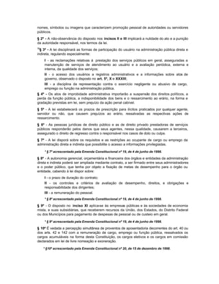 nomes, símbolos ou imagens que caracterizem promoção pessoal de autoridades ou servidores
públicos.
§ 2º - A não-observância do disposto nos incisos II e III implicará a nulidade do ato e a punição
da autoridade responsável, nos termos da lei.
30
  § 3º - A lei disciplinará as formas de participação do usuário na administração pública direta e
indireta, regulando especialmente:
     I - as reclamações relativas à prestação dos serviços públicos em geral, asseguradas a
     manutenção de serviços de atendimento ao usuário e a avaliação periódica, externa e
     interna, da qualidade dos serviços;
     II - o acesso dos usuários a registros administrativos e a informações sobre atos de
     governo, observado o disposto no art. 5º, X e XXXIII;
     III - a disciplina da representação contra o exercício negligente ou abusivo de cargo,
     emprego ou função na administração pública.
§ 4º - Os atos de improbidade administrativa importarão a suspensão dos direitos políticos, a
perda da função pública, a indisponibilidade dos bens e o ressarcimento ao erário, na forma e
gradação previstas em lei, sem prejuízo da ação penal cabível.
§ 5º - A lei estabelecerá os prazos de prescrição para ilícitos praticados por qualquer agente,
servidor ou não, que causem prejuízos ao erário, ressalvadas as respectivas ações de
ressarcimento.
§ 6º - As pessoas jurídicas de direito público e as de direito privado prestadoras de serviços
públicos responderão pelos danos que seus agentes, nessa qualidade, causarem a terceiros,
assegurado o direito de regresso contra o responsável nos casos de dolo ou culpa.
§ 7º - A lei disporá sobre os requisitos e as restrições ao ocupante de cargo ou emprego da
administração direta e indireta que possibilite o acesso a informações privilegiadas.

     * § 7º acrescentado pela Emenda Constitucional nº 19, de 4 de junho de 1998.

§ 8º - A autonomia gerencial, orçamentária e financeira dos órgãos e entidades da administração
direta e indireta poderá ser ampliada mediante contrato, a ser firmado entre seus administradores
e o poder público, que tenha por objeto a fixação de metas de desempenho para o órgão ou
entidade, cabendo à lei dispor sobre:
     I - o prazo de duração do contrato;
     II - os controles e critérios de avaliação de desempenho, direitos, e obrigações e
     responsabilidade dos dirigentes;
     III - a remuneração do pessoal.
     * § 8º acrescentado pela Emenda Constitucional nº 19, de 4 de junho de 1998.

§ 9º - O disposto no inciso XI aplica-se às empresas públicas e às sociedades de economia
mista, e suas subsidiárias, que receberem recursos da União, dos Estados, do Distrito Federal
ou dos Municípios para pagamento de despesas de pessoal ou de custeio em geral.

     * § 9º acrescentado pela Emenda Constitucional nº 19, de 4 de junho de 1998.

§ 10º É vedada a percepção simultânea de proventos de aposentadoria decorrentes do art. 40 ou
dos arts. 42 e 142 com a remuneração de cargo, emprego ou função pública, ressalvados os
cargos acumuláveis na forma desta Constituição, os cargos eletivos e os cargos em comissão
declarados em lei de livre nomeação e exoneração.

     * §10º acrescentado pela Emenda Constitucional nº 20, de 15 de dezembro de 1998.
 