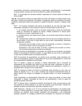 produtividade, treinamento e desenvolvimento, modernização, reaparelhamento e racionalização
     do serviço público, inclusive sob a forma de adicional ou prêmio de produtividade.
     § 8º - A remuneração dos servidores públicos organizados em carreira poderá ser fixada nos
     termos do § 4º.
33
 Art. 40 - Aos servidores titulares de cargos efetivos da União, dos Estados, do Distrito Federal e dos
Municípios, incluídas suas autarquias e fundações, é assegurado regime de previdência de caráter
contributivo, observados critérios que preservem o equilíbrio financeiro e atuarial e o disposto neste
artigo.
     34
      § 1º - Os servidores abrangidos pelo regime de previdência de que trata este artigo serão
     aposentados, calculados os seus proventos a partir dos valores fixados na forma do § 3°:
          I - por invalidez permanente, sendo os proventos proporcionais ao tempo de contribuição,
          exceto se decorrente de acidente em serviço, moléstia profissional ou doença grave,
          contagiosa ou incurável, especificadas em lei;
          II - compulsoriamente, aos setenta anos de idade, com proventos proporcionais ao tempo de
          contribuição;
          III - voluntariamente, desde que cumprido tempo mínimo de dez anos de efetivo exercício no
          serviço público e cinco anos no cargo efetivo em que se dará a aposentadoria, observadas
          as seguintes condições:
              a) sessenta anos de idade e trinta e cinco de contribuição, se homem, e cinqüenta e
              cinco anos de idade e trinta de contribuição, se mulher;
              b) sessenta e cinco anos de idade, se homem, e sessenta anos de idade, se mulher,
              com proventos proporcionais ao tempo de contribuição.
     35
      § 2° Os proventos de aposentadoria e as pensões, por ocasião de sua concessão, não poderão
     exceder a remuneração do respectivo servidor, no cargo efetivo em que se deu a aposentadoria
     ou que serviu de referência para a concessão da pensão.
     36
       § 3° Os proventos de aposentadoria, por o   casião da sua concessão, serão calculados com
     base na remuneração do servidor no cargo efetivo em que se der a aposentadoria e, na forma da
     lei, corresponderão à totalidade da remuneração.
     37
       § 4° É vedada a adoção de requisitos e critérios diferenciados para a concessão de
     aposentadoria aos abrangidos pelo regime de que trata este artigo, ressalvados os casos de
     atividades exercidas exclusivamente sob condições especiais que prejudiquem a saúde ou a
     integridade física, definidos em lei complementar.
     38
       § 5° Os requisitos de idade e de tempo de contribuição serão reduzidos em cinco anos, em
     relação ao disposto no § 1°, III, a, para o professor que comprove exclusivamente tempo de
     efetivo exercício das funções de magistério na educação infantil e no ensino fundamental e
     médio.
     39
      § 6° Ressalvadas as aposentadorias decorrentes dos cargos acumuláveis na forma desta
     Constituição, é vedada a percepção de mais de uma aposentadoria à conta do regime de
     previdência previsto neste artigo.
     40
      § 7° Lei disporá sobre a concessão do benefício da pensão por morte, que será igual ao valor
     dos proventos do servidor falecido ou ao valor dos proventos a que teria direito o servidor em
     atividade na data de seu falecimento, observado o disposto no § 3º.
     41
       § 8° Observado o disposto no art. 37, XI, os proventos de aposentadoria e as pensões serão
     revistos na mesma proporção e na mesma data, sempre que se modificar a remuneração dos
     servidores em atividade, sendo também estendidos aos aposentados e aos pensionistas
     quaisquer benefícios ou vantagens posteriormente concedidos aos servidores em atividade,
 