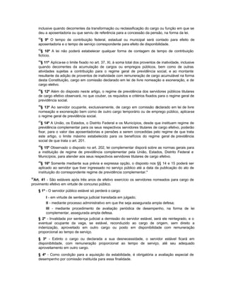 inclusive quando decorrentes da transformação ou reclassificação do cargo ou função em que se
     deu a aposentadoria ou que serviu de referência para a concessão da pensão, na forma da lei.
     42
      § 9º O tempo de contribuição federal, estadual ou municipal será contado para efeito de
     aposentadoria e o tempo de serviço correspondente para efeito de disponibilidade.
     43
       § 10º A lei não poderá estabelecer qualquer forma de contagem de tempo de contribuição
     fictício.
     44
       § 11º Aplica-se o limite fixado no art. 37, XI, à soma total dos proventos de inatividade, inclusive
     quando decorrentes da acumulação de cargos ou empregos públicos, bem como de outras
     atividades sujeitas a contribuição para o regime geral de previdência social, e ao montante
     resultante da adição de proventos de inatividade com remuneração de cargo acumulável na forma
     desta Constituição, cargo em comissão declarado em lei de livre nomeação e exoneração, e de
     cargo eletivo.
     45
      § 12º Além do disposto neste artigo, o regime de previdência dos servidores públicos titulares
     de cargo efetivo observará, no que couber, os requisitos e critérios fixados para o regime geral de
     previdência social.
     46
      § 13º Ao servidor ocupante, exclusivamente, de cargo em comissão declarado em lei de livre
     nomeação e exoneração bem como de outro cargo temporário ou de emprego público, aplica-se
     o regime geral de previdência social.
     47
       § 14º A União, os Estados, o Distrito Federal e os Municípios, desde que instituam regime de
     previdência complementar para os seus respectivos servidores titulares de cargo efetivo, poderão
     fixar, para o valor das aposentadorias e pensões a serem concedidas pelo regime de que trata
     este artigo, o limite máximo estabelecido para os benefícios do regime geral de previdência
     social de que trata o art. 201.
     48
      § 15º Observado o disposto no art. 202, lei complementar disporá sobre as normas gerais para
     a instituição de regime de previdência complementar pela União, Estados, Distrito Federal e
     Municípios, para atender aos seus respectivos servidores titulares de cargo efetivo.
     49
       § 16º Somente mediante sua prévia e expressa opção, o disposto nos §§ 14 e 15 poderá ser
     aplicado ao servidor que tiver ingressado no serviço público até a data da publicação do ato de
     instituição do correspondente regime de previdência complementar."
50
 Art. 41 - São estáveis após três anos de efetivo exercício os servidores nomeados para cargo de
provimento efetivo em virtude de concurso público.
     § 1º - O servidor público estável só perderá o cargo:
          I - em virtude de sentença judicial transitada em julgado;
          II - mediante processo administrativo em que lhe seja assegurada ampla defesa;
          III - mediante procedimento de avaliação periódica de desempenho, na forma de lei
          complementar, assegurada ampla defesa.
     § 2º - Invalidada por sentença judicial a demissão do servidor estável, será ele reintegrado, e o
     eventual ocupante da vaga, se estável, reconduzido ao cargo de origem, sem direito a
     indenização, aproveitado em outro cargo ou posto em disponibilidade com remuneração
     proporcional ao tempo de serviço.
     § 3º - Extinto o cargo ou declarada a sua desnecessidade, o servidor estável ficará em
     disponibilidade, com remuneração proporcional ao tempo de serviço, até seu adequado
     aproveitamento em outro cargo.
     § 4º - Como condição para a aquisição da estabilidade, é obrigatória a avaliação especial de
     desempenho por comissão instituída para essa finalidade.
 