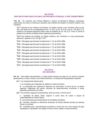 SEÇÃO III
 DOS MILITARES DOS ESTADOS, DO DISTRITO FEDERAL E DOS TERRITÓRIOS

51
 Art. 42 - Os membros das Polícias Militares e Corpos de Bombeiros Militares, instituições
organizadas com base na hierarquia e disciplina, são militares dos Estados, do Distrito Federal e dos
Territórios.
     52
       § 1º Aplicam-se aos militares dos Estados, do Distrito Federal e dos Territórios, além do que
     vier a ser fixado em lei, as disposições do art. 14, § 8º; do art. 40, § 9º; e do art. 142, §§ 2º e 3º,
     cabendo a lei estadual específica dispor sobre as matérias do art. 142, § 3º, inciso X, sendo as
     patentes dos oficiais conferidas pelos respectivos governadores.
     53
      § 2º Aos militares dos Estados, do Distrito Federal e dos Territórios e a seus pensionistas,
     aplica-se o disposto no art. 40, §§ 7º e 8º."
     54
      § 3º - (Revogado pela Emenda Constitucional n.º 18, de 05-02-1998).
     55
      § 4º - (Revogado pela Emenda Constitucional n.º 18, de 05-02-1998).
     56
      § 5º - (Revogado pela Emenda Constitucional n.º 18, de 05-02-1998).
     57
      § 6º - (Revogado pela Emenda Constitucional n.º 18, de 05-02-1998).
     58
      § 7º - (Revogado pela Emenda Constitucional n.º 18, de 05-02-1998).
     59
      § 8º - (Revogado pela Emenda Constitucional n.º 18, de 05-02-1998).
     60
      § 9º - (Revogado pela Emenda Constitucional n.º 18, de 05-02-1998).
     61
      § 10 - (Revogado pela Emenda Constitucional n.º 18, de 05-02-1998).
     62
      § 11 - (Revogado pela Emenda Constitucional n.º 18, de 05-02-1998).


                                             SEÇÃO IV
                                            DAS REGIÕES

Art. 43 - Para efeitos administrativos, a União poderá articular sua ação em um mesmo complexo
geoeconômico e social, visando a seu desenvolvimento e à redução das desigualdades regionais.
     § 1º - Lei complementar disporá sobre:
          I - as condições para integração de regiões em desenvolvimento;
          II - a composição dos organismos regionais que executarão, na forma da lei, os planos
          regionais, integrantes dos planos nacionais de desenvolvimento econômico e social,
          aprovados juntamente com estes.
     § 2º - Os incentivos regionais compreenderão, além de outros, na forma da lei:
          I - igualdade de tarifas, fretes, seguros e outros itens de custos e preços de
          responsabilidade do Poder Público;
          II - juros favorecidos para financiamento de atividades prioritárias;
          III - isenções, reduções ou diferimento temporário de tributos federais devidos por pessoas
          físicas ou jurídicas;
          IV - prioridade para o aproveitamento econômico e social dos rios e das massas de água
          represadas ou represáveis nas regiões de baixa renda, sujeitas a secas periódicas.
 