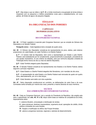 § 3º - Nas áreas a que se refere o § 2º, IV, a União incentivará a recuperação de terras áridas e
    cooperará com os pequenos e médios proprietários rurais para o estabelecimento, em suas
    glebas, de fontes de água e de pequena irrigação.



                               TÍTULO IV
                      DA ORGANIZAÇÃO DOS PODERES
                                      CAPÍTULO I
                                 DO PODER LEGISLATIVO

                                       SEÇÃO I
                                DO CONGRESSO NACIONAL

Art. 44 - O Poder Legislativo é exercido pelo Congresso Nacional, que se compõe da Câmara dos
Deputados e do Senado Federal.
    Parágrafo único - Cada legislatura terá a duração de quatro anos.

Art. 45 - A Câmara dos Deputados compõe-se de representantes do povo, eleitos, pelo sistema
proporcional, em cada Estado, em cada Território e no Distrito Federal.
    § 1º - O número total de Deputados, bem como a representação por Estado e pelo Distrito
    Federal, será estabelecido por lei complementar, proporcionalmente à população, procedendo-se
    aos ajustes necessários, no ano anterior às eleições, para que nenhuma daquelas unidades da
    Federação tenha menos de oito ou mais de setenta Deputados.
    § 2º - Cada Território elegerá quatro Deputados.

Art. 46 - O Senado Federal compõe-se de representantes dos Estados e do Distrito Federal, eleitos
segundo o princípio majoritário.
    § 1º - Cada Estado e o Distrito Federal elegerão três Senadores, com mandato de oito anos.
    § 2º - A representação de cada Estado e do Distrito Federal será renovada de quatro em quatro
    anos, alternadamente, por um e dois terços.
    § 3º - Cada Senador será eleito com dois suplentes.

Art. 47 - Salvo disposição constitucional em contrário, as deliberações de cada Casa e de suas
Comissões serão tomadas por maioria dos votos, presente a maioria absoluta de seus membros.


                                   SEÇÃO II
                    DAS ATRIBUIÇÕES DO CONGRESSO NACIONAL

Art. 48 - Cabe ao Congresso Nacional, com a sanção do Presidente da República, não exigida esta
para o especificado nos arts. 49, 51 e 52, dispor sobre todas as matérias de competência da União,
especialmente sobre:
        I - sistema tributário, arrecadação e distribuição de rendas;
        II - plano plurianual, diretrizes orçamentárias, orçamento anual, operações de crédito, dívida
        pública e emissões de curso forçado;
        III - fixação e modificação do efetivo das Forças Armadas;
        IV - planos e programas nacionais, regionais e setoriais de desenvolvimento;
 