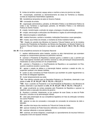 V - limites do território nacional, espaço aéreo e marítimo e bens do domínio da União;
        VI - incorporação, subdivisão ou desmembramento de áreas de Territórios ou Estados,
        ouvidas as respectivas Assembléias Legislativas;
        VII - transferência temporária da sede do Governo Federal;
        VIII - concessão de anistia;
        IX - organização administrativa, judiciária, do Ministério Público e da Defensoria Pública da
        União e dos Territórios e organização judiciária, do Ministério Público e da Defensoria
        Pública do Distrito Federal;
        X - criação, transformação e extinção de cargos, empregos e funções públicas;
        XI - criação, estruturação e atribuições dos Ministérios e órgãos da administração pública;
        XII - telecomunicações e radiodifusão;
        XIII - matéria financeira, cambial e monetária, instituições financeiras e suas operações;
        XIV - moeda, seus limites de emissão, e montante da dívida mobiliária federal.
        63
         XV - fixação do subsídio dos Ministros do Supremo Tribunal Federal, por lei de iniciativa
        conjunta dos Presidentes da República, da Câmara dos Deputados, do Senado Federal e do
        Supremo Tribunal Federal, observado o que dispõe os arts. 39, § 4º, 150, II, 153, III e 153, §
        2º, I.
Art. 49 - É da competência exclusiva do Congresso Nacional:
        I - resolver definitivamente sobre tratados, acordos ou atos internacionais que acarretem
        encargos ou compromissos gravosos ao patrimônio nacional;
        II - autorizar o Presidente da República a declarar guerra, a celebrar a paz, a permitir que
        forças estrangeiras transitem pelo território nacional ou nele permaneçam temporariamente,
        ressalvados os casos previstos em lei complementar;
        III - autorizar o Presidente e o Vice-Presidente da República a se ausentarem do País,
        quando a ausência exceder a quinze dias;
        IV - aprovar o estado de defesa e a intervenção federal, autorizar o estado de sítio, ou
        suspender qualquer uma dessas medidas;
        V - sustar os atos normativos do Poder Executivo que exorbitem do poder regulamentar ou
        dos limites de delegação legislativa;
        VI - mudar temporariamente sua sede;
        64
         VII - fixar idêntico subsídio para os Deputados Federais e os Senadores, observado o que
        dispõe os arts. 37, XI, 39, § 4º, 150, II, 153, III, e 153, § 2º, I;
        65
         VIII - fixar o subsídio do Presidente e do Vice-Presidente da República e dos Ministros de
        Estado, observado o que dispõem os arts. 37, XI, 39, § 4º, 150, II, 153, III, e 153, § 2º, I;
        IX - julgar anualmente as contas prestadas pelo Presidente da República e apreciar os
        relatórios sobre a execução dos planos de governo;
        X - fiscalizar e controlar, diretamente, ou por qualquer de suas Casas, os atos do Poder
        Executivo, incluídos os da administração indireta;
        XI - zelar pela preservação de sua competência legislativa em face da atribuição normativa
        dos outros Poderes;
        XII - apreciar os atos de concessão e renovação de concessão de emissoras de rádio e
        televisão;
        XIII - escolher dois terços dos membros do Tribunal de Contas da União;
        XIV - aprovar iniciativas do Poder Executivo referentes a atividades nucleares;
        XV - autorizar referendo e convocar plebiscito;
        XVI - autorizar, em terras indígenas, a exploração e o aproveitamento de recursos hídricos e
        a pesquisa e lavra de riquezas minerais;
 