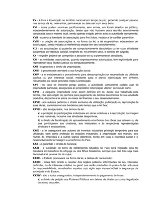 XV - é livre a locomoção no território nacional em tempo de paz, podendo qualquer pessoa,
nos termos da lei, nele entrar, permanecer ou dele sair com seus bens;
XVI - todos podem reunir-se pacificamente, sem armas, em locais abertos ao público,
independentemente de autorização, desde que não frustrem outra reunião anteriormente
convocada para o mesmo local, sendo apenas exigido prévio aviso à autoridade competente;
XVII - é plena a liberdade de associação para fins lícitos, vedada a de caráter paramilitar;
XVIII - a criação de associações e, na forma da lei, a de cooperativas independem de
autorização, sendo vedada a interferência estatal em seu funcionamento;
XIX - as associações só poderão ser compulsoriamente dissolvidas ou ter suas atividades
suspensas por decisão judicial, exigindo-se, no primeiro caso, o trânsito em julgado;
XX - ninguém poderá ser compelido a associar-se ou a permanecer associado;
XXI - as entidades associativas, quando expressamente autorizadas, têm legitimidade para
representar seus filiados judicial ou extrajudicialmente;
XXII - é garantido o direito de propriedade;
XXIII - a propriedade atenderá a sua função social;
XXIV - a lei estabelecerá o procedimento para desapropriação por necessidade ou utilidade
pública, ou por interesse social, mediante justa e prévia indenização em dinheiro,
ressalvados os casos previstos nesta Constituição;
XXV - no caso de iminente perigo público, a autoridade competente poderá usar de
propriedade particular, assegurada ao proprietário indenização ulterior, se houver dano;
XXVI - a pequena propriedade rural, assim definida em lei, desde que trabalhada pela
família, não será objeto de penhora para pagamento de débitos decorrentes de sua atividade
produtiva, dispondo a lei sobre os meios de financiar o seu desenvolvimento;
XXVII - aos autores pertence o direito exclusivo de utilização, publicação ou reprodução de
suas obras, transmissível aos herdeiros pelo tempo que a lei fixar;
XXVIII - são assegurados, nos termos da lei:
    a) a proteção às participações individuais em obras coletivas e à reprodução da imagem
    e voz humanas, inclusive nas atividades desportivas;
    b) o direito de fiscalização do aproveitamento econômico das obras que criarem ou de
    que participarem aos criadores, aos intérpretes e às respectivas representações
    sindicais e associativas;
XXIX - a lei assegurará aos autores de inventos industriais privilégio temporário para sua
utilização, bem como proteção às criações industriais, à propriedade das marcas, aos
nomes de empresas e a outros signos distintivos, tendo em vista o interesse social e o
desenvolvimento tecnológico e econômico do País;
XXX - é garantido o direito de herança;
XXXI - a sucessão de bens de estrangeiros situados no País será regulada pela lei
brasileira em benefício do cônjuge ou dos filhos brasileiros, sempre que não lhes seja mais
favorável a lei pessoal do de cujus;
XXXII - o Estado promoverá, na forma da lei, a defesa do consumidor;
XXXIII - todos têm direito a receber dos órgãos públicos informações de seu interesse
particular, ou de interesse coletivo ou geral, que serão prestadas no prazo da lei, sob pena
de responsabilidade, ressalvadas aquelas cujo sigilo seja imprescindível à segurança da
sociedade e do Estado;
XXXIV - são a todos assegurados, independentemente do pagamento de taxas:
    a) o direito de petição aos Poderes Públicos em defesa de direito ou contra ilegalidade
    ou abuso de poder;
 