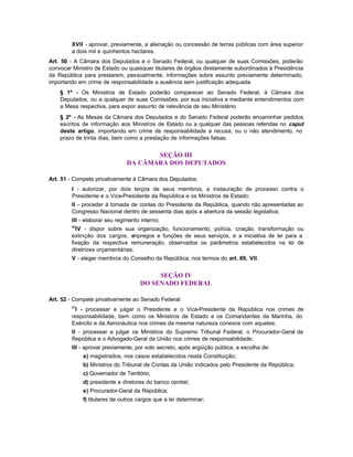 XVII - aprovar, previamente, a alienação ou concessão de terras públicas com área superior
        a dois mil e quinhentos hectares.
Art. 50 - A Câmara dos Deputados e o Senado Federal, ou qualquer de suas Comissões, poderão
convocar Ministro de Estado ou quaisquer titulares de órgãos diretamente subordinados à Presidência
da República para prestarem, pessoalmente, informações sobre assunto previamente determinado,
importando em crime de responsabilidade a ausência sem justificação adequada.
    § 1º - Os Ministros de Estado poderão comparecer ao Senado Federal, à Câmara dos
    Deputados, ou a qualquer de suas Comissões, por sua iniciativa e mediante entendimentos com
    a Mesa respectiva, para expor assunto de relevância de seu Ministério.
    § 2º - As Mesas da Câmara dos Deputados e do Senado Federal poderão encaminhar pedidos
    escritos de informação aos Ministros de Estado ou a qualquer das pessoas referidas no caput
    deste artigo, importando em crime de responsabilidade a recusa, ou o não atendimento, no
    prazo de trinta dias, bem como a prestação de informações falsas.


                                      SEÇÃO III
                               DA CÂMARA DOS DEPUTADOS

Art. 51 - Compete privativamente à Câmara dos Deputados:
        I - autorizar, por dois terços de seus membros, a instauração de processo contra o
        Presidente e o Vice-Presidente da República e os Ministros de Estado;
        II - proceder à tomada de contas do Presidente da República, quando não apresentadas ao
        Congresso Nacional dentro de sessenta dias após a abertura da sessão legislativa;
        III - elaborar seu regimento interno;
        66
          IV - dispor sobre sua organização, funcionamento, polícia, criação, transformação ou
        extinção dos cargos, e  mpregos e funções de seus serviços, e a iniciativa de lei para a
        fixação da respectiva remuneração, observados os parâmetros estabelecidos na lei de
        diretrizes orçamentárias;
        V - eleger membros do Conselho da República, nos termos do art. 89, VII.


                                          SEÇÃO IV
                                     DO SENADO FEDERAL

Art. 52 - Compete privativamente ao Senado Federal:
        67
          I - processar e julgar o Presidente e o Vice-Presidente da República nos crimes de
        responsabilidade, bem como os Ministros de Estado e os Comandantes da Marinha, do
        Exército e da Aeronáutica nos crimes da mesma natureza conexos com aqueles;
        II - processar e julgar os Ministros do Supremo Tribunal Federal, o Procurador-Geral da
        República e o Advogado-Geral da União nos crimes de responsabilidade;
        III - aprovar previamente, por voto secreto, após argüição pública, a escolha de:
             a) magistrados, nos casos estabelecidos nesta Constituição;
             b) Ministros do Tribunal de Contas da União indicados pelo Presidente da República;
             c) Governador de Território;
             d) presidente e diretores do banco central;
             e) Procurador-Geral da República;
             f) titulares de outros cargos que a lei determinar;
 