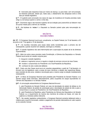 II - licenciado pela respectiva Casa por motivo de doença, ou para tratar, sem remuneração,
         de interesse particular, desde que, neste caso, o afastamento não ultrapasse cento e vinte
         dias por sessão legislativa.
    § 1º - O suplente será convocado nos casos de vaga, de investidura em funções previstas neste
    artigo ou de licença superior a cento e vinte dias.
    § 2º - Ocorrendo vaga e não havendo suplente, far-se-á eleição para preenchê-la se faltarem mais
    de quinze meses para o término do mandato.
    § 3º - Na hipótese do inciso I, o Deputado ou Senador poderá optar pela remuneração do
    mandato.


                                             SEÇÃO VI
                                           DAS REUNIÕES

Art. 57 - O Congresso Nacional reunir-se-á, anualmente, na Capital Federal, de 15 de fevereiro a 30
de junho e de 1º de agosto a 15 de dezembro.
    § 1º - As reuniões marcadas para essas datas serão transferidas para o primeiro dia útil
    subseqüente, quando recaírem em sábados, domingos ou feriados.
    § 2º - A sessão legislativa não será interrompida sem a aprovação do projeto de lei de diretrizes
    orçamentárias.
    § 3º - Além de outros casos previstos nesta Constituição, a Câmara dos Deputados e o Senado
    Federal reunir-se-ão em sessão conjunta para:
         I - inaugurar a sessão legislativa;
         II - elaborar o regimento comum e regular a criação de serviços comuns às duas Casas;
         III - receber o compromisso do Presidente e do Vice-Presidente da República;
         IV - conhecer do veto e sobre ele deliberar.
    § 4º - Cada uma das Casas reunir-se-á em sessões preparatórias, a partir de 1º de fevereiro, no
    primeiro ano da legislatura, para a posse de seus membros e eleição das respectivas Mesas,
    para mandato de dois anos, vedada a recondução para o mesmo cargo na eleição imediatamente
    subseqüente.
    § 5º - A Mesa do Congresso Nacional será presidida pelo Presidente do Senado Federal, e os
    demais cargos serão exercidos, alternadamente, pelos ocupantes de cargos equivalentes na
    Câmara dos Deputados e no Senado Federal.
    § 6º - A convocação extraordinária do Congresso Nacional far-se-á:
         I - pelo Presidente do Senado Federal, em caso de decretação de estado de defesa ou de
         intervenção federal, de pedido de autorização para a decretação de estado de sítio e para o
         compromisso e a posse do Presidente e do Vice-Presidente da República;
         II - pelo Presidente da República, pelos Presidentes da Câmara dos Deputados e do Senado
         Federal, ou a requerimento da maioria dos membros de ambas as Casas, em caso de
         urgência ou interesse público relevante.
    69
     § 7º - Na sessão legislativa extraordinária, o Congresso Nacional somente deliberará sobre a
    matéria para a qual foi convocado, vedado o pagamento de parcela indenizatória em valor superior
    ao do subsídio mensal.


                                            SEÇÃO VII
                                          DAS COMISSÕES
 