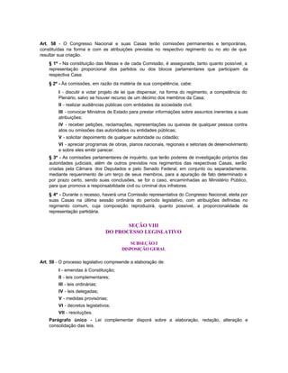 Art. 58 - O Congresso Nacional e suas Casas terão comissões permanentes e temporárias,
constituídas na forma e com as atribuições previstas no respectivo regimento ou no ato de que
resultar sua criação.
    § 1º - Na constituição das Mesas e de cada Comissão, é assegurada, tanto quanto possível, a
    representação proporcional dos partidos ou dos blocos parlamentares que participam da
    respectiva Casa.
    § 2º - Às comissões, em razão da matéria de sua competência, cabe:
         I - discutir e votar projeto de lei que dispensar, na forma do regimento, a competência do
         Plenário, salvo se houver recurso de um décimo dos membros da Casa;
         II - realizar audiências públicas com entidades da sociedade civil;
         III - convocar Ministros de Estado para prestar informações sobre assuntos inerentes a suas
         atribuições;
         IV - receber petições, reclamações, representações ou queixas de qualquer pessoa contra
         atos ou omissões das autoridades ou entidades públicas;
         V - solicitar depoimento de qualquer autoridade ou cidadão;
         VI - apreciar programas de obras, planos nacionais, regionais e setoriais de desenvolvimento
         e sobre eles emitir parecer.
    § 3º - As comissões parlamentares de inquérito, que terão poderes de investigação próprios das
    autoridades judiciais, além de outros previstos nos regimentos das respectivas Casas, serão
    criadas pela Câmara dos Deputados e pelo Senado Federal, em conjunto ou separadamente,
    mediante requerimento de um terço de seus membros, para a apuração de fato determinado e
    por prazo certo, sendo suas conclusões, se for o caso, encaminhadas ao Ministério Público,
    para que promova a responsabilidade civil ou criminal dos infratores.
    § 4º - Durante o recesso, haverá uma Comissão representativa do Congresso Nacional, eleita por
    suas Casas na última sessão ordinária do período legislativo, com atribuições definidas no
    regimento comum, cuja composição reproduzirá, quanto possível, a proporcionalidade da
    representação partidária.


                                         SEÇÃO VIII
                                  DO PROCESSO LEGISLATIVO

                                            SUBSEÇÃO I
                                        DISPOSIÇÃO GERAL

Art. 59 - O processo legislativo compreende a elaboração de:
         I - emendas à Constituição;
         II - leis complementares;
         III - leis ordinárias;
         IV - leis delegadas;
         V - medidas provisórias;
         VI - decretos legislativos;
         VII - resoluções.
    Parágrafo único - Lei complementar disporá sobre a elaboração, redação, alteração e
    consolidação das leis.
 