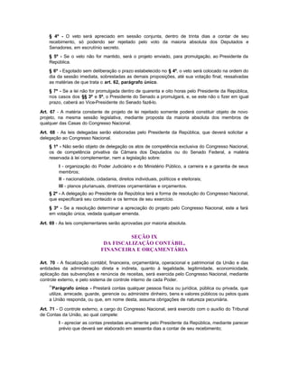 § 4º - O veto será apreciado em sessão conjunta, dentro de trinta dias a contar de seu
    recebimento, só podendo ser rejeitado pelo voto da maioria absoluta dos Deputados e
    Senadores, em escrutínio secreto.
    § 5º - Se o veto não for mantido, será o projeto enviado, para promulgação, ao Presidente da
    República.
    § 6º - Esgotado sem deliberação o prazo estabelecido no § 4º, o veto será colocado na ordem do
    dia da sessão imediata, sobrestadas as demais proposições, até sua votação final, ressalvadas
    as matérias de que trata o art. 62, parágrafo único.
    § 7º - Se a lei não for promulgada dentro de quarenta e oito horas pelo Presidente da República,
    nos casos dos §§ 3º e 5º, o Presidente do Senado a promulgará, e, se este não o fizer em igual
    prazo, caberá ao Vice-Presidente do Senado fazê-lo.

Art. 67 - A matéria constante de projeto de lei rejeitado somente poderá constituir objeto de novo
projeto, na mesma sessão legislativa, mediante proposta da maioria absoluta dos membros de
qualquer das Casas do Congresso Nacional.

Art. 68 - As leis delegadas serão elaboradas pelo Presidente da República, que deverá solicitar a
delegação ao Congresso Nacional.
    § 1º - Não serão objeto de delegação os atos de competência exclusiva do Congresso Nacional,
    os de competência privativa da Câmara dos Deputados ou do Senado Federal, a matéria
    reservada à lei complementar, nem a legislação sobre:
         I - organização do Poder Judiciário e do Ministério Público, a carreira e a garantia de seus
         membros;
         II - nacionalidade, cidadania, direitos individuais, políticos e eleitorais;
         III - planos plurianuais, diretrizes orçamentárias e orçamentos.
    § 2º - A delegação ao Presidente da República terá a forma de resolução do Congresso Nacional,
    que especificará seu conteúdo e os termos de seu exercício.
    § 3º - Se a resolução determinar a apreciação do projeto pelo Congresso Nacional, este a fará
    em votação única, vedada qualquer emenda.

Art. 69 - As leis complementares serão aprovadas por maioria absoluta.


                                         SEÇÃO IX
                                DA FISCALIZAÇÃO CONTÁBIL,
                               FINANCEIRA E ORÇAMENTÁRIA

Art. 70 - A fiscalização contábil, financeira, orçamentária, operacional e patrimonial da União e das
entidades da administração direta e indireta, quanto à legalidade, legitimidade, economicidade,
aplicação das subvenções e renúncia de receitas, será exercida pelo Congresso Nacional, mediante
controle externo, e pelo sistema de controle interno de cada Poder.
    71
     Parágrafo único - Prestará contas qualquer pessoa física ou jurídica, pública ou privada, que
    utilize, arrecade, guarde, gerencie ou administre dinheiro, bens e valores públicos ou pelos quais
    a União responda, ou que, em nome desta, assuma obrigações de natureza pecuniária.

Art. 71 - O controle externo, a cargo do Congresso Nacional, será exercido com o auxílio do Tribunal
de Contas da União, ao qual compete:
         I - apreciar as contas prestadas anualmente pelo Presidente da República, mediante parecer
         prévio que deverá ser elaborado em sessenta dias a contar de seu recebimento;
 