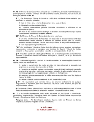Art. 73 - O Tribunal de Contas da União, integrado por nove Ministros, tem sede no Distrito Federal,
quadro próprio de pessoal e jurisdição em todo o território nacional, exercendo, no que couber, as
atribuições previstas no art. 96.
    § 1º - Os Ministros do Tribunal de Contas da União serão nomeados dentre brasileiros que
    satisfaçam os seguintes requisitos:
         I - mais de trinta e cinco e menos de sessenta e cinco anos de idade;
         II - idoneidade moral e reputação ilibada;
         III - notórios conhecimentos jurídicos, contábeis, econômicos e financeiros ou de
         administração pública;
         IV - mais de dez anos de exercício de função ou de efetiva atividade profissional que exija os
         conhecimentos mencionados no inciso anterior.
    § 2º - Os Ministros do Tribunal de Contas da União serão escolhidos:
         I - um terço pelo Presidente da República, com aprovação do Senado Federal, sendo dois
         alternadamente dentre auditores e membros do Ministério Público junto ao Tribunal,
         indicados em lista tríplice pelo Tribunal, segundo os critérios de antiguidade e merecimento;
         II - dois terços pelo Congresso Nacional.
    72
     § 3º - Os Ministros do Tribunal de Contas da União terão as mesmas garantias, prerrogativas,
    impedimentos, vencimentos e vantagens dos Ministros do Superior Tribunal de Justiça,
    aplicando-se-lhes, quanto à aposentadoria e pensão, as normas constantes do art. 40.
    § 4º - O auditor, quando em substituição a Ministro, terá as mesmas garantias e impedimentos
    do titular e, quando no exercício das demais atribuições da judicatura, as de juiz de Tribunal
    Regional Federal.

Art. 74 - Os Poderes Legislativo, Executivo e Judiciário manterão, de forma integrada, sistema de
controle interno com a finalidade de:
         I - avaliar o cumprimento das metas previstas no plano plurianual, a execução dos
         programas de governo e dos orçamentos da União;
         II - comprovar a legalidade e avaliar os resultados, quanto à eficácia e eficiência, da gestão
         orçamentária, financeira e patrimonial nos órgãos e entidades da administração federal, bem
         como da aplicação de recursos públicos por entidades de direito privado;
         III - exercer o controle das operações de crédito, avais e garantias, bem como dos direitos e
         haveres da União;
         IV - apoiar o controle externo no exercício de sua missão institucional.
    § 1º - Os responsáveis pelo controle interno, ao tomarem conhecimento de qualquer
    irregularidade ou ilegalidade, dela darão ciência ao Tribunal de Contas da União, sob pena de
    responsabilidade solidária.
    § 2º - Qualquer cidadão, partido político, associação ou sindicato é parte legítima para, na forma
    da lei, denunciar irregularidades ou ilegalidades perante o Tribunal de Contas da União.

Art. 75 - As normas estabelecidas nesta seção aplicam-se, no que couber, à organização,
composição e fiscalização dos Tribunais de Contas dos Estados e do Distrito Federal, bem como dos
Tribunais e Conselhos de Contas dos Municípios.
    Parágrafo único - As Constituições estaduais disporão sobre os Tribunais de Contas
    respectivos, que serão integrados por sete Conselheiros.


                                        CAPÍTULO II
                                    DO PODER EXECUTIVO
 