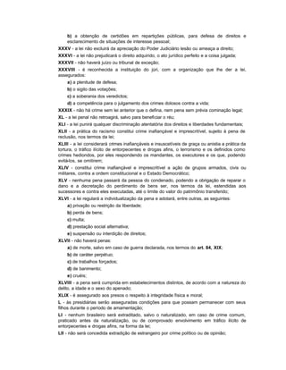 b) a obtenção de certidões em repartições públicas, para defesa de direitos e
    esclarecimento de situações de interesse pessoal;
XXXV - a lei não excluirá da apreciação do Poder Judiciário lesão ou ameaça a direito;
XXXVI - a lei não prejudicará o direito adquirido, o ato jurídico perfeito e a coisa julgada;
XXXVII - não haverá juízo ou tribunal de exceção;
XXXVIII - é reconhecida a instituição do júri, com a organização que lhe der a lei,
assegurados:
    a) a plenitude de defesa;
    b) o sigilo das votações;
    c) a soberania dos veredictos;
    d) a competência para o julgamento dos crimes dolosos contra a vida;
XXXIX - não há crime sem lei anterior que o defina, nem pena sem prévia cominação legal;
XL - a lei penal não retroagirá, salvo para beneficiar o réu;
XLI - a lei punirá qualquer discriminação atentatória dos direitos e liberdades fundamentais;
XLII - a prática do racismo constitui crime inafiançável e imprescritível, sujeito à pena de
reclusão, nos termos da lei;
XLIII - a lei considerará crimes inafiançáveis e insuscetíveis de graça ou anistia a prática da
tortura, o tráfico ilícito de entorpecentes e drogas afins, o terrorismo e os definidos como
crimes hediondos, por eles respondendo os mandantes, os executores e os que, podendo
evitá-los, se omitirem;
XLIV - constitui crime inafiançável e imprescritível a ação de grupos armados, civis ou
militares, contra a ordem constitucional e o Estado Democrático;
XLV - nenhuma pena passará da pessoa do condenado, podendo a obrigação de reparar o
dano e a decretação do perdimento de bens ser, nos termos da lei, estendidas aos
sucessores e contra eles executadas, até o limite do valor do patrimônio transferido;
XLVI - a lei regulará a individualização da pena e adotará, entre outras, as seguintes:
    a) privação ou restrição da liberdade;
    b) perda de bens;
    c) multa;
    d) prestação social alternativa;
    e) suspensão ou interdição de direitos;
XLVII - não haverá penas:
    a) de morte, salvo em caso de guerra declarada, nos termos do art. 84, XIX;
    b) de caráter perpétuo;
    c) de trabalhos forçados;
    d) de banimento;
    e) cruéis;
XLVIII - a pena será cumprida em estabelecimentos distintos, de acordo com a natureza do
delito, a idade e o sexo do apenado;
XLIX - é assegurado aos presos o respeito à integridade física e moral;
L - às presidiárias serão asseguradas condições para que possam permanecer com seus
filhos durante o período de amamentação;
LI - nenhum brasileiro será extraditado, salvo o naturalizado, em caso de crime comum,
praticado antes da naturalização, ou de comprovado envolvimento em tráfico ilícito de
entorpecentes e drogas afins, na forma da lei;
LII - não será concedida extradição de estrangeiro por crime político ou de opinião;
 