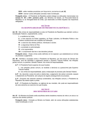 XXVI - editar medidas provisórias com força de lei, nos termos do art. 62;
         XXVII - exercer outras atribuições previstas nesta Constituição.
    Parágrafo único - O Presidente da República poderá delegar as atribuições mencionadas nos
    incisos VI, XII e XXV, primeira parte, aos Ministros de Estado, ao Procurador-Geral da
    República ou ao Advogado-Geral da União, que observarão os limites traçados nas respectivas
    delegações.


                                 SEÇÃO III
              DA RESPONSABILIDADE DO PRESIDENTE DA REPÚBLICA

Art. 85 - São crimes de responsabilidade os atos do Presidente da República que atentem contra a
Constituição Federal e, especialmente, contra:
         I - a existência da União;
         II - o livre exercício do Poder Legislativo, do Poder Judiciário, do Ministério Público e dos
         Poderes constitucionais das unidades da Federação;
         III - o exercício dos direitos políticos, individuais e sociais;
         IV - a segurança interna do País;
         V - a probidade na administração;
         VI - a lei orçamentária;
         VII - o cumprimento das leis e das decisões judiciais.
    Parágrafo único - Esses crimes serão definidos em lei especial, que estabelecerá as normas
    de processo e julgamento.

Art. 86 - Admitida a acusação contra o Presidente da República, por dois terços da Câmara dos
Deputados, será ele s ubmetido a julgamento perante o Supremo Tribunal Federal, nas infrações
penais comuns, ou perante o Senado Federal, nos crimes de responsabilidade.
    § 1º - O Presidente ficará suspenso de suas funções:
         I - nas infrações penais comuns, se recebida a denúncia ou queixa-crime pelo Supremo
         Tribunal Federal;
         II - nos crimes de responsabilidade, após a instauração do processo pelo Senado Federal.
    § 2º - Se, decorrido o prazo de cento e oitenta dias, o julgamento não estiver concluído, cessará
    o afastamento do Presidente, sem prejuízo do regular prosseguimento do processo.
    § 3º - Enquanto não sobrevier sentença condenatória, nas infrações comuns, o Presidente da
    República não estará sujeito a prisão.
    § 4º - O Presidente da República, na vigência de seu mandato, não pode ser responsabilizado
    por atos estranhos ao exercício de suas funções.


                                            SEÇÃO IV
                                    DOS MINISTROS DE ESTADO

Art. 87 - Os Ministros de Estado serão escolhidos dentre brasileiros maiores de vinte e um anos e no
exercício dos direitos políticos.
    Parágrafo único - Compete ao Ministro de Estado, além de outras atribuições estabelecidas
    nesta Constituição e na lei:
 