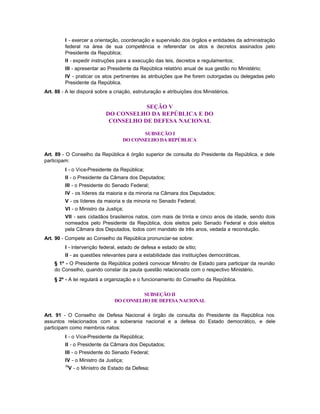 I - exercer a orientação, coordenação e supervisão dos órgãos e entidades da administração
         federal na área de sua competência e referendar os atos e decretos assinados pelo
         Presidente da República;
         II - expedir instruções para a execução das leis, decretos e regulamentos;
         III - apresentar ao Presidente da República relatório anual de sua gestão no Ministério;
         IV - praticar os atos pertinentes às atribuições que lhe forem outorgadas ou delegadas pelo
         Presidente da República.
Art. 88 - A lei disporá sobre a criação, estruturação e atribuições dos Ministérios.


                                       SEÇÃO V
                            DO CONSELHO DA REPÚBLICA E DO
                             CONSELHO DE DEFESA NACIONAL

                                          SUBSEÇÃO I
                                   DO CONSELHO DA REPÚBLICA

Art. 89 - O Conselho da República é órgão superior de consulta do Presidente da República, e dele
participam:
         I - o Vice-Presidente da República;
         II - o Presidente da Câmara dos Deputados;
         III - o Presidente do Senado Federal;
         IV - os líderes da maioria e da minoria na Câmara dos Deputados;
         V - os líderes da maioria e da minoria no Senado Federal;
         VI - o Ministro da Justiça;
         VII - seis cidadãos brasileiros natos, com mais de trinta e cinco anos de idade, sendo dois
         nomeados pelo Presidente da República, dois eleitos pelo Senado Federal e dois eleitos
         pela Câmara dos Deputados, todos com mandato de três anos, vedada a recondução.
Art. 90 - Compete ao Conselho da República pronunciar-se sobre:
         I - intervenção federal, estado de defesa e estado de sítio;
         II - as questões relevantes para a estabilidade das instituições democráticas.
    § 1º - O Presidente da República poderá convocar Ministro de Estado para participar da reunião
    do Conselho, quando constar da pauta questão relacionada com o respectivo Ministério.
    § 2º - A lei regulará a organização e o funcionamento do Conselho da República.

                                        SUBSEÇÃO II
                               DO CONSELHO DE DEFESA NACIONAL

Art. 91 - O Conselho de Defesa Nacional é órgão de consulta do Presidente da República nos
assuntos relacionados com a soberania nacional e a defesa do Estado democrático, e dele
participam como membros natos:
         I - o Vice-Presidente da República;
         II - o Presidente da Câmara dos Deputados;
         III - o Presidente do Senado Federal;
         IV - o Ministro da Justiça;
         76
          V - o Ministro de Estado da Defesa;
 
