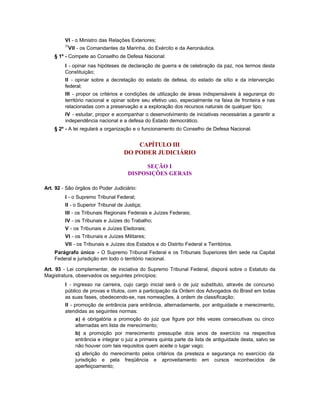VI - o Ministro das Relações Exteriores;
         77
          VII - os Comandantes da Marinha, do Exército e da Aeronáutica.
    § 1º - Compete ao Conselho de Defesa Nacional:
         I - opinar nas hipóteses de declaração de guerra e de celebração da paz, nos termos desta
         Constituição;
         II - opinar sobre a decretação do estado de defesa, do estado de sítio e da intervenção
         federal;
         III - propor os critérios e condições de utilização de áreas indispensáveis à segurança do
         território nacional e opinar sobre seu efetivo uso, especialmente na faixa de fronteira e nas
         relacionadas com a preservação e a exploração dos recursos naturais de qualquer tipo;
         IV - estudar, propor e acompanhar o desenvolvimento de iniciativas necessárias a garantir a
         independência nacional e a defesa do Estado democrático.
    § 2º - A lei regulará a organização e o funcionamento do Conselho de Defesa Nacional.


                                        CAPÍTULO III
                                    DO PODER JUDICIÁRIO

                                           SEÇÃO I
                                      DISPOSIÇÕES GERAIS

Art. 92 - São órgãos do Poder Judiciário:
         I - o Supremo Tribunal Federal;
         II - o Superior Tribunal de Justiça;
         III - os Tribunais Regionais Federais e Juízes Federais;
         IV - os Tribunais e Juízes do Trabalho;
         V - os Tribunais e Juízes Eleitorais;
         VI - os Tribunais e Juízes Militares;
         VII - os Tribunais e Juízes dos Estados e do Distrito Federal e Territórios.
    Parágrafo único - O Supremo Tribunal Federal e os Tribunais Superiores têm sede na Capital
    Federal e jurisdição em todo o território nacional.

Art. 93 - Lei complementar, de iniciativa do Supremo Tribunal Federal, disporá sobre o Estatuto da
Magistratura, observados os seguintes princípios:
         I - ingresso na carreira, cujo cargo inicial será o de juiz substituto, através de concurso
         público de provas e títulos, com a participação da Ordem dos Advogados do Brasil em todas
         as suas fases, obedecendo-se, nas nomeações, à ordem de classificação;
         II - promoção de entrância para entrância, alternadamente, por antiguidade e merecimento,
         atendidas as seguintes normas:
              a) é obrigatória a promoção do juiz que figure por três vezes consecutivas ou cinco
              alternadas em lista de merecimento;
              b) a promoção por merecimento pressupõe dois anos de exercício na respectiva
              entrância e integrar o juiz a primeira quinta parte da lista de antiguidade desta, salvo se
              não houver com tais requisitos quem aceite o lugar vago;
              c) aferição do merecimento pelos critérios da presteza e segurança no exercício da
              jurisdição e pela freqüência e aproveitamento em cursos reconhecidos de
              aperfeiçoamento;
 