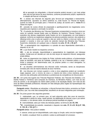 d) na apuração da antiguidade, o tribunal somente poderá recusar o juiz mais antigo
              pelo voto de dois terços de seus membros, conforme procedimento próprio, repetindo-se
              a votação até fixar-se a indicação;
         III - o acesso aos tribunais de segundo grau far-se-á por antiguidade e merecimento,
         alternadamente, apurados na última entrância ou, onde houver, no Tribunal de Alçada,
         quando se tratar de promoção para o Tribunal de Justiça, de acordo com o inciso II e a
         classe de origem;
         IV - previsão de cursos oficiais de preparação e aperfeiçoamento de magistrados como
         requisitos para ingresso e promoção na carreira;
         78
          V - O subsídio dos Ministros dos Tribunais Superiores corresponderá a noventa e cinco por
         cento do subsídio mensal fixado para os Ministros do Supremo Tribunal Federal e os
         subsídios dos demais magistrados serão fixados em lei e escalonados, em nível federal e
         estadual, conforme as respectivas categorias da estrutura judiciária nacional, não podendo a
         diferença entre uma e outra ser superior a dez por cento ou inferior a cinco por cento, nem
         exceder a noventa e cinco por cento do subsídio mensal dos Ministros dos Tribunais
         Superiores, obedecido, em qualquer caso, o disposto nos arts. 37, XI, e 39, § 4º;
         79
          VI - a aposentadoria dos magistrados e a pensão de seus dependentes observarão o
         disposto no art. 40;
         VII - o juiz titular residirá na respectiva comarca;
         VIII - o ato de remoção, disponibilidade e aposentadoria do magistrado, por interesse
         público, fundar-se-á em decisão por voto de dois terços do respectivo tribunal, assegurada
         ampla defesa;
         IX - todos os julgamentos dos órgãos do Poder Judiciário serão públicos, e fundamentadas
         todas as decisões, sob pena de nulidade, podendo a lei, se o interesse público o exigir,
         limitar a presença, em determinados atos, às próprias partes e a seus advogados, ou
         somente a estes;
         X - as decisões administrativas dos tribunais serão motivadas, sendo as disciplinares
         tomadas pelo voto da maioria absoluta de seus membros;
         XI - nos tribunais com número superior a vinte e cinco julgadores poderá ser constituído
         órgão especial, com o mínimo de onze e o máximo de vinte e cinco membros, para o
         exercício das atribuições administrativas e jurisdicionais da competência do tribunal pleno.
Art. 94 - Um quinto dos lugares dos Tribunais Regionais Federais, dos Tribunais dos Estados, e do
Distrito Federal e Territórios será composto de membros, do Ministério Público, com mais de dez
anos de carreira, e de advogados de notório saber jurídico e de reputação ilibada, com mais de dez
anos de efetiva atividade profissional, indicados em lista sêxtupla pelos órgãos de representação das
respectivas classes.
    Parágrafo único - Recebidas as indicações, o tribunal formará lista tríplice, enviando-a ao Poder
    Executivo, que, nos vinte dias subseqüentes, escolherá um de seus integrantes para nomeação.

Art. 95 - Os juízes gozam das seguintes garantias:
         I - vitaliciedade, que, no primeiro grau, só será adquirida após dois anos de exercício,
         dependendo a perda do cargo, nesse período, de deliberação do tribunal a que o juiz estiver
         vinculado, e, nos demais casos, de sentença judicial transitada em julgado;
         II - inamovibilidade, salvo por motivo de interesse público, na forma do art. 93, VIII;
         80
           III - irredutibilidade de subsídio, ressalvado o disposto nos arts. 37, X e XI, 39, § 4º, 150,
         II, 153, III, e 153, § 2º, I.
    Parágrafo único - Aos juízes é vedado:
         I - exercer, ainda que em disponibilidade, outro cargo ou função, salvo uma de magistério;
         II - receber, a qualquer título ou pretexto, custas ou participação em processo;
 