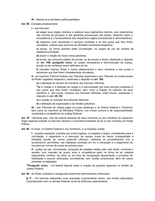 III - dedicar-se à atividade político-partidária.
Art. 96 - Compete privativamente:
         I - aos tribunais:
              a) eleger seus órgãos diretivos e elaborar seus regimentos internos, com observância
              das normas de processo e das garantias processuais das partes, dispondo sobre a
              competência e o funcionamento dos respectivos órgãos jurisdicionais e administrativos;
              b) organizar suas secretarias e serviços auxiliares e os dos juízos que lhes forem
              vinculados, velando pelo exercício da atividade correicional respectiva;
              c) prover, na forma prevista nesta Constituição, os cargos de juiz de carreira da
              respectiva jurisdição;
              d) propor a criação de novas varas judiciárias;
              e) prover, por concurso público de provas, ou de provas e títulos, obedecido o disposto
              no art. 169, parágrafo único, os cargos necessários à administração da Justiça,
              exceto os de confiança assim definidos em lei;
              f) conceder licença, férias e outros afastamentos a seus membros e aos juízes e
              servidores que lhes forem imediatamente vinculados;
         II - ao Supremo Tribunal Federal, aos Tribunais Superiores e aos Tribunais de Justiça propor
         ao Poder Legislativo respectivo, observado o disposto no art. 169:
              a) a alteração do número de membros dos tribunais inferiores;
              81
               b) a criação e a extinção de cargos e a remuneração dos seus serviços auxiliares e
              dos juízos que lhes forem vinculados, bem como a fixação do subsídio de seus
              membros e dos juízes, inclusive dos tribunais inferiores, onde houver, ressalvado o
              disposto no art. 48, XV;
              c) a criação ou extinção dos tribunais inferiores;
              d) a alteração da organização e da divisão judiciárias;
         III - aos Tribunais de Justiça julgar os juízes estaduais e do Distrito Federal e Territórios,
         bem como os membros do Ministério Público, nos crimes comuns e de responsabilidade,
         ressalvada a competência da Justiça Eleitoral.
Art. 97 - Somente pelo voto da maioria absoluta de seus membros ou dos membros do respectivo
órgão especial poderão os tribunais declarar a inconstitucionalidade de lei ou ato normativo do Poder
Público.

Art. 98 - A União, no Distrito Federal e nos Territórios, e os Estados criarão:
         I - juizados especiais, providos por juízes togados, ou togados e leigos, competentes para a
         conciliação, o julgamento e a execução de causas cíveis de menor complexidade e
         infrações penais de menor potencial ofensivo, mediante os procedimentos oral e
         sumaríssimo, permitidos, nas hipóteses previstas em lei, a transação e o julgamento de
         recursos por turmas de juízes de primeiro grau;
         II - justiça de paz, remunerada, composta de cidadãos eleitos pelo voto direto, universal e
         secreto, com mandato de quatro anos e competência para, na forma da lei, celebrar
         casamentos, verificar, de ofício ou em face de impugnação apresentada, o processo de
         habilitação e exercer atribuições conciliatórias, sem caráter jurisdicional, além de outras
         previstas na legislação.
    82
     Parágrafo único - Lei federal disporá sobre a criação de juizados especiais no âmbito da
    Justiça Federal.

Art. 99 - Ao Poder Judiciário é assegurada autonomia administrativa e financeira.
    § 1º - Os tribunais elaborarão suas propostas orçamentárias dentro dos limites estipulados
    conjuntamente com os demais Poderes na lei de diretrizes orçamentárias.
 