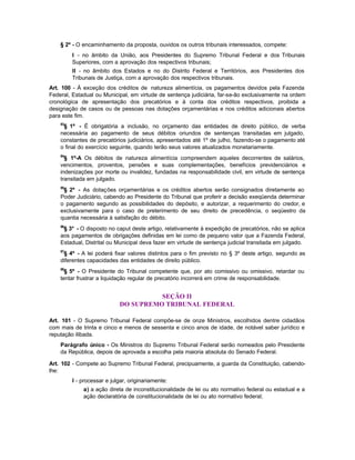 § 2º - O encaminhamento da proposta, ouvidos os outros tribunais interessados, compete:
         I - no âmbito da União, aos Presidentes do Supremo Tribunal Federal e dos Tribunais
         Superiores, com a aprovação dos respectivos tribunais;
         II - no âmbito dos Estados e no do Distrito Federal e Territórios, aos Presidentes dos
         Tribunais de Justiça, com a aprovação dos respectivos tribunais.
Art. 100 - À exceção dos créditos de natureza alimentícia, os pagamentos devidos pela Fazenda
Federal, Estadual ou Municipal, em virtude de sentença judiciária, far-se-ão exclusivamente na ordem
cronológica de apresentação dos precatórios e à conta dos créditos respectivos, proibida a
designação de casos ou de pessoas nas dotações orçamentárias e nos créditos adicionais abertos
para este fim.
    83
     § 1º - É obrigatória a inclusão, no orçamento das entidades de direito público, de verba
    necessária ao pagamento de seus débitos oriundos de sentenças transitadas em julgado,
    constantes de precatórios judiciários, apresentados até 1º de julho, fazendo-se o pagamento até
    o final do exercício seguinte, quando terão seus valores atualizados monetariamente.
    84
      § 1º-A Os débitos de natureza alimentícia compreendem aqueles decorrentes de salários,
    vencimentos, proventos, pensões e suas complementações, benefícios previdenciários e
    indenizações por morte ou invalidez, fundadas na responsabilidade civil, em virtude de sentença
    transitada em julgado.
    85
     § 2º - As dotações orçamentárias e os créditos abertos serão consignados diretamente ao
    Poder Judiciário, cabendo ao Presidente do Tribunal que proferir a decisão exeqüenda determinar
    o pagamento segundo as possibilidades do depósito, e autorizar, a requerimento do credor, e
    exclusivamente para o caso de preterimento de seu direito de precedência, o seqüestro da
    quantia necessária à satisfação do débito.
    86
     § 3° - O disposto no caput deste artigo, relativamente à expedição de precatórios, não se aplica
    aos pagamentos de obrigações definidas em lei como de pequeno valor que a Fazenda Federal,
    Estadual, Distrital ou Municipal deva fazer em virtude de sentença judicial transitada em julgado.
    87
     § 4º - A lei poderá fixar valores distintos para o fim previsto no § 3º deste artigo, segundo as
    diferentes capacidades das entidades de direito público.
    88
      § 5º - O Presidente do Tribunal competente que, por ato comissivo ou omissivo, retardar ou
    tentar frustrar a liquidação regular de precatório incorrerá em crime de responsabilidade.


                                      SEÇÃO II
                            DO SUPREMO TRIBUNAL FEDERAL

Art. 101 - O Supremo Tribunal Federal compõe-se de onze Ministros, escolhidos dentre cidadãos
com mais de trinta e cinco e menos de sessenta e cinco anos de idade, de notável saber jurídico e
reputação ilibada.
    Parágrafo único - Os Ministros do Supremo Tribunal Federal serão nomeados pelo Presidente
    da República, depois de aprovada a escolha pela maioria absoluta do Senado Federal.

Art. 102 - Compete ao Supremo Tribunal Federal, precipuamente, a guarda da Constituição, cabendo-
lhe:
         I - processar e julgar, originariamente:
             a) a ação direta de inconstitucionalidade de lei ou ato normativo federal ou estadual e a
             ação declaratória de constitucionalidade de lei ou ato normativo federal;
 