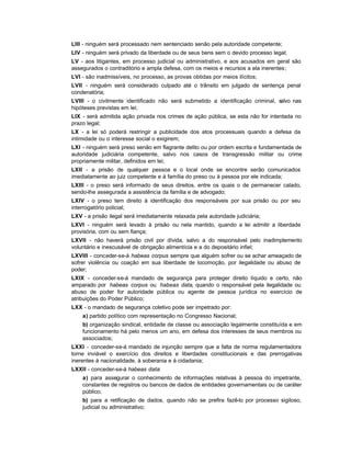 LIII - ninguém será processado nem sentenciado senão pela autoridade competente;
LIV - ninguém será privado da liberdade ou de seus bens sem o devido processo legal;
LV - aos litigantes, em processo judicial ou administrativo, e aos acusados em geral são
assegurados o contraditório e ampla defesa, com os meios e recursos a ela inerentes;
LVI - são inadmissíveis, no processo, as provas obtidas por meios ilícitos;
LVII - ninguém será considerado culpado até o trânsito em julgado de sentença penal
condenatória;
LVIII - o civilmente identificado não será submetido a identificação criminal, salvo nas
hipóteses previstas em lei;
LIX - será admitida ação privada nos crimes de ação pública, se esta não for intentada no
prazo legal;
LX - a lei só poderá restringir a publicidade dos atos processuais quando a defesa da
intimidade ou o interesse social o exigirem;
LXI - ninguém será preso senão em flagrante delito ou por ordem escrita e fundamentada de
autoridade judiciária competente, salvo nos casos de transgressão militar ou crime
propriamente militar, definidos em lei;
LXII - a prisão de qualquer pessoa e o local onde se encontre serão comunicados
imediatamente ao juiz competente e à família do preso ou à pessoa por ele indicada;
LXIII - o preso será informado de seus direitos, entre os quais o de permanecer calado,
sendo-lhe assegurada a assistência da família e de advogado;
LXIV - o preso tem direito à identificação dos responsáveis por sua prisão ou por seu
interrogatório policial;
LXV - a prisão ilegal será imediatamente relaxada pela autoridade judiciária;
LXVI - ninguém será levado à prisão ou nela mantido, quando a lei admitir a liberdade
provisória, com ou sem fiança;
LXVII - não haverá prisão civil por dívida, salvo a do responsável pelo inadimplemento
voluntário e inescusável de obrigação alimentícia e a do depositário infiel;
LXVIII - conceder-se-á habeas corpus sempre que alguém sofrer ou se achar ameaçado de
sofrer violência ou coação em sua liberdade de locomoção, por ilegalidade ou abuso de
poder;
LXIX - conceder-se-á mandado de segurança para proteger direito líquido e certo, não
amparado por habeas corpus ou habeas data, quando o responsável pela ilegalidade ou
abuso de poder for autoridade pública ou agente de pessoa jurídica no exercício de
atribuições do Poder Público;
LXX - o mandado de segurança coletivo pode ser impetrado por:
    a) partido político com representação no Congresso Nacional;
    b) organização sindical, entidade de classe ou associação legalmente constituída e em
    funcionamento há pelo menos um ano, em defesa dos interesses de seus membros ou
    associados;
LXXI - conceder-se-á mandado de injunção sempre que a falta de norma regulamentadora
torne inviável o exercício dos direitos e liberdades constitucionais e das prerrogativas
inerentes à nacionalidade, à soberania e à cidadania;
LXXII - conceder-se-á habeas data:
    a) para assegurar o conhecimento de informações relativas à pessoa do impetrante,
    constantes de registros ou bancos de dados de entidades governamentais ou de caráter
    público;
    b) para a retificação de dados, quando não se prefira fazê-lo por processo sigiloso,
    judicial ou administrativo;
 
