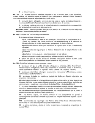 II - os Juízes Federais.
Art. 107 - Os Tribunais Regionais Federais compõem-se de, no mínimo, sete juízes, recrutados,
quando possível, na respectiva região e nomeados pelo Presidente da República dentre brasileiros
com mais de trinta e menos de sessenta e cinco anos, sendo:
         I - um quinto dentre advogados com mais de dez anos de efetiva atividade profissional e
         membros do Ministério Público Federal com mais de dez anos de carreira;
         II - os demais, mediante promoção de juízes federais com mais de cinco anos de exercício,
         por antiguidade e merecimento, alternadamente.
    Parágrafo único - A lei disciplinará a remoção ou a permuta de juízes dos Tribunais Regionais
    Federais e determinará sua jurisdição e sede.

Art. 108 - Compete aos Tribunais Regionais Federais:
         I - processar e julgar, originariamente:
             a) os juízes federais da área de sua jurisdição, incluídos os da Justiça Militar e da
             Justiça do Trabalho, nos crimes comuns e de responsabilidade, e o membros do
                                                                                     s
             Ministério Público da União, ressalvada a competência da Justiça Eleitoral;
             b) as revisões criminais e as ações rescisórias de julgados seus ou dos juízes federais
             da região;
             c) os mandados de segurança e os habeas data contra ato do próprio Tribunal ou de
             juiz federal;
             d) os habeas corpus, quando a autoridade coatora for juiz federal;
             e) os conflitos de competência entre juízes federais vinculados ao Tribunal;
         II - julgar, em grau de recurso, as causas decididas pelos juízes federais e pelos juízes
         estaduais no exercício da competência federal da área de sua jurisdição.
Art. 109 - Aos juízes federais compete processar e julgar:
         I - as causas em que a União, entidade autárquica ou empresa pública federal forem
         interessadas na condição de autoras, rés, assistentes ou oponentes, exceto as de falência,
         as de acidentes de trabalho e as sujeitas à Justiça Eleitoral e à Justiça do Trabalho;
         II - as causas entre Estado estrangeiro ou organismo internacional e Município ou pessoa
         domiciliada ou residente no País;
         III - as causas fundadas em tratado ou contrato da União com Estado estrangeiro ou
         organismo internacional;
         IV - os crimes políticos e as infrações penais praticadas em detrimento de bens, serviços ou
         interesse da União ou de suas entidades autárquicas ou empresas públicas, excluídas as
         contravenções e ressalvada a competência da Justiça Militar e da Justiça Eleitoral;
         V - os crimes previstos em tratado ou convenção internacional, quando, iniciada a execução
         no País, o resultado tenha ou devesse ter ocorrido no estrangeiro, ou reciprocamente;
         VI - os crimes contra a organização do trabalho e, nos casos determinados por lei, contra o
         sistema financeiro e a ordem econômico-financeira;
         VII - os habeas corpus, em matéria criminal de sua competência ou quando o
         constrangimento provier de autoridade cujos atos não estejam diretamente sujeitos a outra
         jurisdição;
         VIII - os mandados de segurança e os habeas data contra ato de autoridade federal,
         excetuados os casos de competência dos tribunais federais;
         IX - os crimes cometidos a bordo de navios ou aeronaves, ressalvada a competência da
         Justiça Militar;
 
