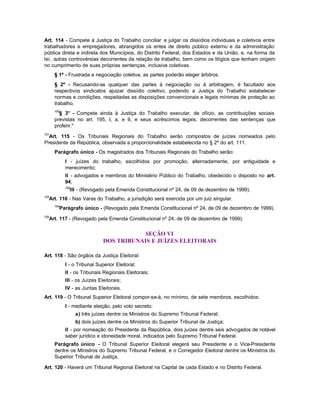 Art. 114 - Compete à Justiça do Trabalho conciliar e julgar os dissídios individuais e coletivos entre
trabalhadores e empregadores, abrangidos os entes de direito público externo e da administração
pública direta e indireta dos Municípios, do Distrito Federal, dos Estados e da União, e, na forma da
lei, outras controvérsias decorrentes da relação de trabalho, bem como os litígios que tenham origem
no cumprimento de suas próprias sentenças, inclusive coletivas.
      § 1º - Frustrada a negociação coletiva, as partes poderão eleger árbitros.
      § 2º - Recusando-se qualquer das partes à negociação ou à arbitragem, é facultado aos
      respectivos sindicatos ajuizar dissídio coletivo, podendo a Justiça do Trabalho estabelecer
      normas e condições, respeitadas as disposições convencionais e legais mínimas de proteção ao
      trabalho.
      100
        § 3° - Compete ainda à Justiça do Trabalho executar, de ofício, as contribuições sociais
      previstas no art. 195, I, a, e II, e seus acréscimos legais, decorrentes das sentenças que
      proferir."
101
  Art. 115 - Os Tribunais Regionais do Trabalho serão compostos de juízes nomeados pelo
Presidente da República, observada a proporcionalidade estabelecida no § 2º do art. 111.
      Parágrafo único - Os magistrados dos Tribunais Regionais do Trabalho serão:
            I - juízes do trabalho, escolhidos por promoção, alternadamente, por antiguidade e
            merecimento;
            II - advogados e membros do Ministério Público do Trabalho, obedecido o disposto no art.
            94;
            102
              III - (Revogado pela Emenda Constitucional nº 24, de 09 de dezembro de 1999).
103
  Art. 116 - Nas Varas do Trabalho, a jurisdição será exercida por um juiz singular.
      104
        Parágrafo único - (Revogado pela Emenda Constitucional nº 24, de 09 de dezembro de 1999).
105
  Art. 117 - (Revogado pela Emenda Constitucional nº 24, de 09 de dezembro de 1999).


                                          SEÇÃO VI
                              DOS TRIBUNAIS E JUÍZES ELEITORAIS

Art. 118 - São órgãos da Justiça Eleitoral:
            I - o Tribunal Superior Eleitoral;
            II - os Tribunais Regionais Eleitorais;
            III - os Juízes Eleitorais;
            IV - as Juntas Eleitorais.
Art. 119 - O Tribunal Superior Eleitoral compor-se-á, no mínimo, de sete membros, escolhidos:
            I - mediante eleição, pelo voto secreto:
                  a) três juízes dentre os Ministros do Supremo Tribunal Federal;
                  b) dois juízes dentre os Ministros do Superior Tribunal de Justiça;
            II - por nomeação do Presidente da República, dois juízes dentre seis advogados de notável
            saber jurídico e idoneidade moral, indicados pelo Supremo Tribunal Federal.
      Parágrafo único - O Tribunal Superior Eleitoral elegerá seu Presidente e o Vice-Presidente
      dentre os Ministros do Supremo Tribunal Federal, e o Corregedor Eleitoral dentre os Ministros do
      Superior Tribunal de Justiça.

Art. 120 - Haverá um Tribunal Regional Eleitoral na Capital de cada Estado e no Distrito Federal.
 