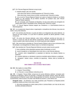 § 1º - Os Tribunais Regionais Eleitorais compor-se-ão:
         I - mediante eleição, pelo voto secreto:
              a) de dois juízes dentre os desembargadores do Tribunal de Justiça;
              b) de dois juízes, dentre juízes de direito, escolhidos pelo Tribunal de Justiça;
         II - de um juiz do Tribunal Regional Federal com sede na Capital do Estado ou no Distrito
         Federal, ou, não havendo, de juiz federal, escolhido, em qualquer caso, pelo Tribunal
         Regional Federal respectivo;
         III - por nomeação, pelo Presidente da República, de dois juízes dentre seis advogados de
         notável saber jurídico e idoneidade moral, indicados pelo Tribunal de Justiça.
    § 2º - O Tribunal Regional Eleitoral elegerá seu Presidente e o Vice-Presidente dentre os
    desembargadores.

Art. 121 - Lei complementar disporá sobre a organização e competência dos tribunais, dos juízes de
direito e das juntas eleitorais.
    § 1º - Os membros dos tribunais, os juízes de direito e os integrantes das juntas eleitorais, no
    exercício de suas funções, e no que lhes for aplicável, gozarão de plenas garantias e serão
    inamovíveis.
    § 2º - Os juízes dos tribunais eleitorais, salvo motivo justificado, servirão por dois anos, no
    mínimo, e nunca por mais de dois biênios consecutivos, sendo os substitutos escolhidos na
    mesma ocasião e pelo mesmo processo, em número igual para cada categoria.
    § 3º - São irrecorríveis as decisões do Tribunal Superior Eleitoral, salvo as que contrariarem esta
    Constituição e as denegatórias de habeas corpus ou mandado de segurança.
    § 4º - Das decisões dos Tribunais Regionais Eleitorais somente caberá recurso quando:
         I - forem proferidas contra disposição expressa desta Constituição ou de lei;
         II - ocorrer divergência na interpretação de lei entre dois ou mais tribunais eleitorais;
         III - versarem sobre inelegibilidade ou expedição de diplomas nas eleições federais ou
         estaduais;
         IV - anularem diplomas ou decretarem a perda de mandatos eletivos federais ou estaduais;
         V - denegarem habeas corpus, mandado de segurança, habeas data ou mandado de
         injunção.

                                       SEÇÃO VII
                            DOS TRIBUNAIS E JUÍZES MILITARES

Art. 122 - São órgãos da Justiça Militar:
         I - o Superior Tribunal Militar;
         II - os Tribunais e Juízes Militares instituídos por lei.
Art. 123 - O Superior Tribunal Militar compor-se-á de quinze Ministros vitalícios, nomeados pelo
Presidente da República, depois de aprovada a indicação pelo Senado Federal, sendo três dentre
oficiais-generais da Marinha, quatro dentre oficiais-generais do Exército, três dentre oficiais-generais
da Aeronáutica, todos da ativa e do posto mais elevado da carreira, e cinco dentre civis.
    Parágrafo único - Os Ministros civis serão escolhidos pelo Presidente da República dentre
    brasileiros maiores de trinta e cinco anos, sendo:
         I - três dentre advogados de notório saber jurídico e conduta ilibada, com mais de dez anos
         de efetiva atividade profissional;
 