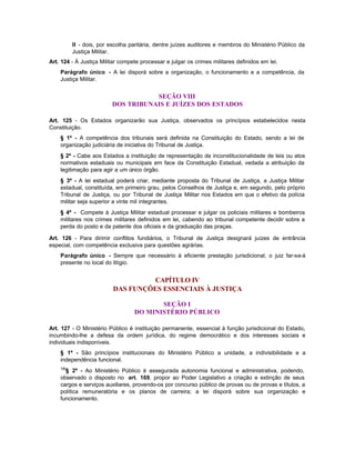 II - dois, por escolha paritária, dentre juízes auditores e membros do Ministério Público da
          Justiça Militar.
Art. 124 - À Justiça Militar compete processar e julgar os crimes militares definidos em lei.
    Parágrafo único - A lei disporá sobre a organização, o funcionamento e a competência, da
    Justiça Militar.


                                    SEÇÃO VIII
                         DOS TRIBUNAIS E JUÍZES DOS ESTADOS

Art. 125 - Os Estados organizarão sua Justiça, observados os princípios estabelecidos nesta
Constituição.
    § 1º - A competência dos tribunais será definida na Constituição do Estado, sendo a lei de
    organização judiciária de iniciativa do Tribunal de Justiça.
    § 2º - Cabe aos Estados a instituição de representação de inconstitucionalidade de leis ou atos
    normativos estaduais ou municipais em face da Constituição Estadual, vedada a atribuição da
    legitimação para agir a um único órgão.
    § 3º - A lei estadual poderá criar, mediante proposta do Tribunal de Justiça, a Justiça Militar
    estadual, constituída, em primeiro grau, pelos Conselhos de Justiça e, em segundo, pelo próprio
    Tribunal de Justiça, ou por Tribunal de Justiça Militar nos Estados em que o efetivo da polícia
    militar seja superior a vinte mil integrantes.
    § 4º - Compete à Justiça Militar estadual processar e julgar os policiais militares e bombeiros
    militares nos crimes militares definidos em lei, cabendo ao tribunal competente decidir sobre a
    perda do posto e da patente dos oficiais e da graduação das praças.

Art. 126 - Para dirimir conflitos fundiários, o Tribunal de Justiça designará juízes de entrância
especial, com competência exclusiva para questões agrárias.
    Parágrafo único - Sempre que necessário à eficiente prestação jurisdicional, o juiz far-se-á
    presente no local do litígio.


                                   CAPÍTULO IV
                          DAS FUNÇÕES ESSENCIAIS À JUSTIÇA

                                         SEÇÃO I
                                  DO MINISTÉRIO PÚBLICO

Art. 127 - O Ministério Público é instituição permanente, essencial à função jurisdicional do Estado,
incumbindo-lhe a defesa da ordem jurídica, do regime democrático e dos interesses sociais e
individuais indisponíveis.
    § 1º - São princípios institucionais do Ministério Público a unidade, a indivisibilidade e a
    independência funcional.
    106
      § 2º - Ao Ministério Público é assegurada autonomia funcional e administrativa, podendo,
    observado o disposto no art. 169, propor ao Poder Legislativo a criação e extinção de seus
    cargos e serviços auxiliares, provendo-os por concurso público de provas ou de provas e títulos, a
    política remuneratória e os planos de carreira; a lei disporá sobre sua organização e
    funcionamento.
 